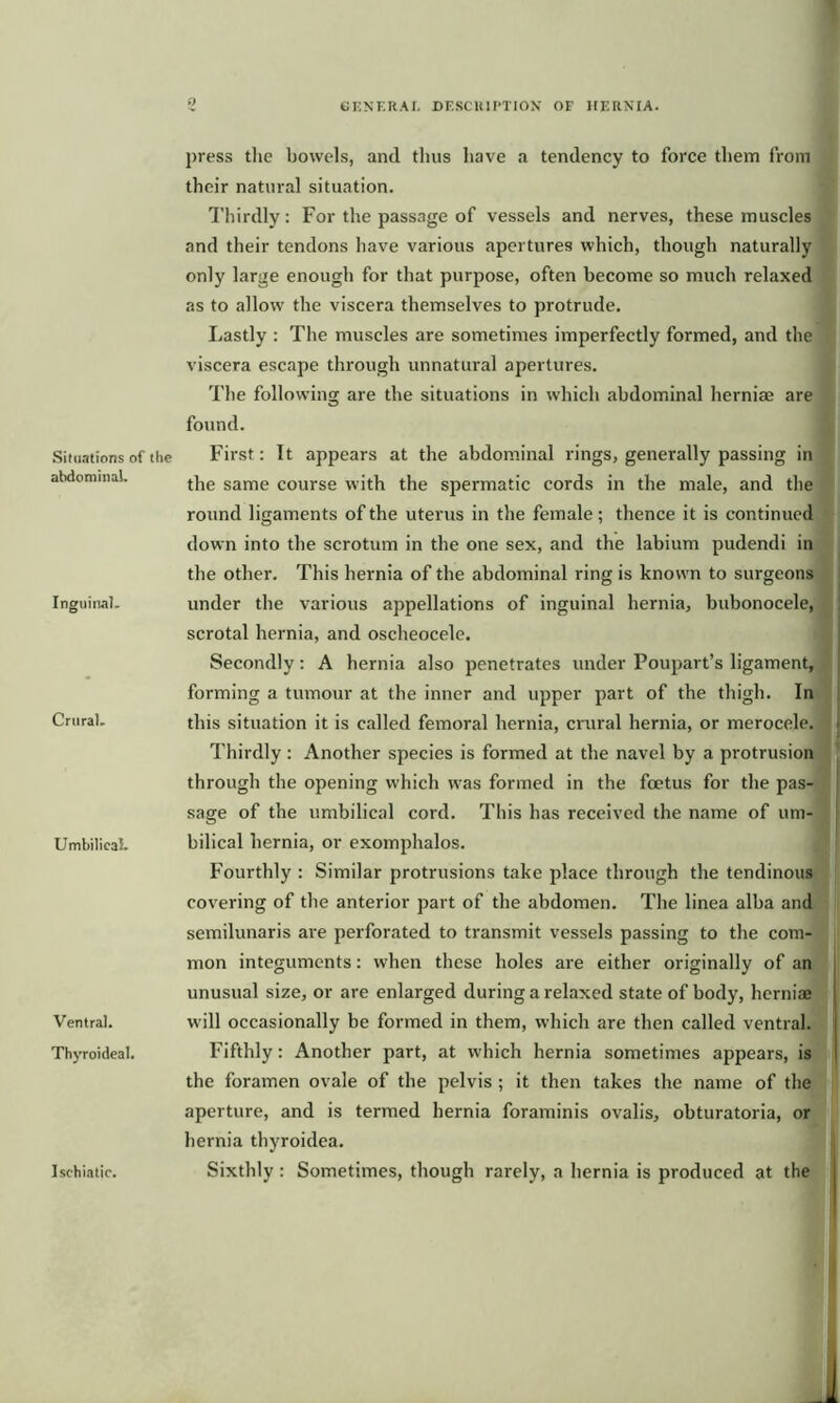 Situations of the abdominal. Inguinal. Crural. Umbilical. Ventral. Thyroideal. Ischiatic. press the bowels, and thus have a tendency to force them from their natural situation. Thirdly: For the passage of vessels and nerves, these muscles and their tendons have various apertures which, though naturally only large enough for that purpose, often become so much relaxed as to allow the viscera themselves to protrude. Lastly : The muscles are sometimes imperfectly formed, and the viscera escape through unnatural apertures. The following are the situations in which abdominal herniae are found. First: It appears at the abdominal rings, generally passing in the same course with the spermatic cords in the male, and the round ligaments of the uterus in the female; thence it is continued down into the scrotum in the one sex, and the labium pudendi in the other. This hernia of the abdominal ring is known to surgeons under the various appellations of inguinal hernia, bubonocele, scrotal hernia, and oscheocele. Secondly: A hernia also penetrates under Poupart’s ligament, forming a tumour at the inner and upper part of the thigh. In this situation it is called femoral hernia, crural hernia, or merocele. Thirdly : Another species is formed at the navel by a protrusion through the opening which was formed in the foetus for the pas- sage of the umbilical cord. This has received the name of um- bilical hernia, or exomphalos. Fourthly : Similar protrusions take place through the tendinous covering of the anterior part of the abdomen. The linea alba and semilunaris are perforated to transmit vessels passing to the com- mon integuments: when these holes are either originally of an unusual size, or are enlarged during a relaxed state of body, hernia; will occasionally be formed in them, which are then called ventral. Fifthly: Another part, at which hernia sometimes appears, is the foramen ovale of the pelvis ; it then takes the name of the aperture, and is termed hernia foraminis ovalis, obturatoria, or hernia thyroidea. Sixthly : Sometimes, though rarely, a hernia is produced at the