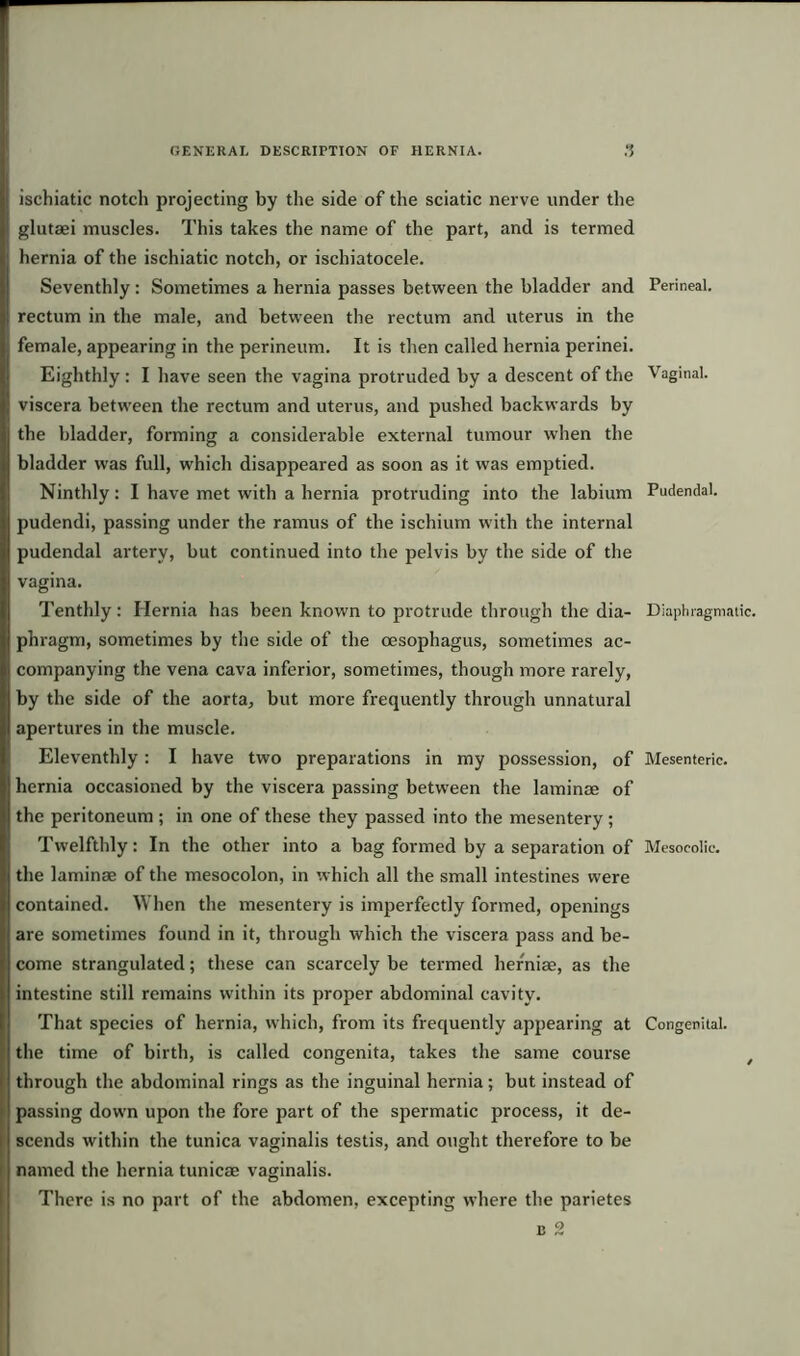 ischiatic notch projecting by the side of the sciatic nerve under the glutaei muscles. This takes the name of the part, and is termed hernia of the ischiatic notch, or ischiatocele. Seventhly: Sometimes a hernia passes between the bladder and rectum in the male, and between the rectum and uterus in the female, appearing in the perineum. It is then called hernia perinei. Eighthly: I have seen the vagina protruded by a descent of the viscera between the rectum and uterus, and pushed backwards by the bladder, forming a considerable external tumour when the bladder was full, which disappeared as soon as it was emptied. Ninthly: I have met with a hernia protruding into the labium pudendi, passing under the ramus of the ischium with the internal pudendal artery, but continued into the pelvis by the side of the vagina. Tenthly: Hernia has been known to protrude through the dia- phragm, sometimes by the side of the oesophagus, sometimes ac- companying the vena cava inferior, sometimes, though more rarely, by the side of the aorta, but more frequently through unnatural apertures in the muscle. Eleventhly: I have two preparations in my possession, of hernia occasioned by the viscera passing between the laminae of the peritoneum ; in one of these they passed into the mesentery ; Twelfthly: In the other into a bag formed by a separation of the laminae of the mesocolon, in which all the small intestines were contained. When the mesentery is imperfectly formed, openings are sometimes found in it, through which the viscera pass and be- come strangulated; these can scarcely be termed herniae, as the intestine still remains within its proper abdominal cavity. That species of hernia, which, from its frequently appearing at the time of birth, is called congenita, takes the same course through the abdominal rings as the inguinal hernia; but instead of passing down upon the fore part of the spermatic process, it de- scends within the tunica vaginalis testis, and ought therefore to be named the hernia tunicse vaginalis. Perineal. Vaginal. Pudendal. Diaphragmatic. Mesenteric. Mesocolie. Congenital. There is no part of the abdomen, excepting where the parietes c