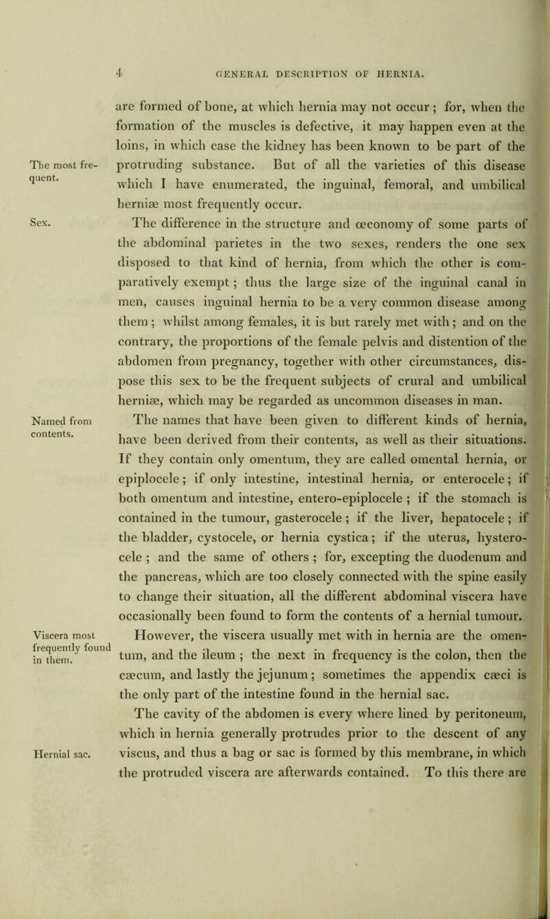 The most fre- quent. Sex. Named from contents. Viscera most frequently found in them. Hernial sac. are formed of bone, at which hernia may not occur; for, when the formation of the muscles is defective, it may happen even at the loins, in which case the kidney has been known to he part of the protruding substance. But of all the varieties of this disease which I have enumerated, the inguinal, femoral, and umbilical lierniae most frequently occur. The difference in the structure and ceconomy of some parts of the abdominal parietes in the two sexes, renders the one sex disposed to that kind of hernia, from which the other is com- paratively exempt; thus the large size of the inguinal canal in men, causes inguinal hernia to be a very common disease among them ; whilst among females, it is but rarely met with ; and on the contrary, the proportions of the female pelvis and distention of the abdomen from pregnancy, together with other circumstances, dis- pose this sex to be the frequent subjects of crural and umbilical herniae, which may be regarded as uncommon diseases in man. The names that have been given to different kinds of hernia, have been derived from their contents, as well as their situations. If they contain only omentum, they are called omental hernia, or epiplocele; if only intestine, intestinal hernia, or enterocele; if both omentum and intestine, entero-epiplocele ; if the stomach is contained in the tumour, gasterocele; if the liver, hepatocele; if the bladder, cystocele, or hernia cystica; if the uterus, hystero- cele ; and the same of others ; for, excepting the duodenum and the pancreas, which are too closely connected with the spine easily to change their situation, all the different abdominal viscera have occasionally been found to form the contents of a hernial tumour. However, the viscera usually met with in hernia are the omen- tum, and the ileum ; the next in frequency is the colon, then the caecum, and lastly the jejunum ; sometimes the appendix caeci is the only part of the intestine found in the hernial sac. The cavity of the abdomen is every where lined by peritoneum, which in hernia generally protrudes prior to the descent of any viscus, and thus a bag or sac is formed by this membrane, in which the protruded viscera are afterwards contained. To this there are