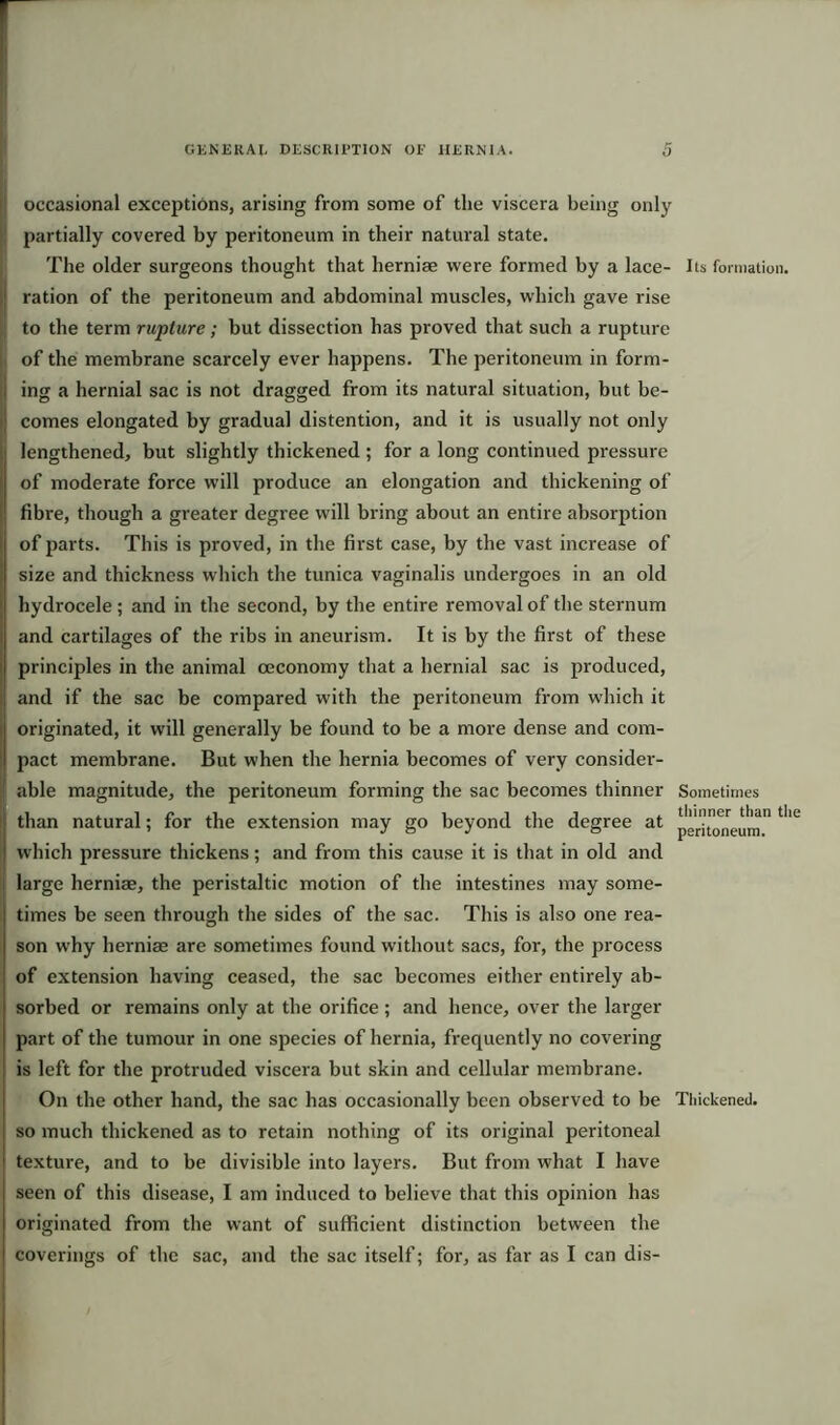 occasional exceptions, arising from some of the viscera being only partially covered by peritoneum in their natural state. The older surgeons thought that herniae were formed by a lace- Its formation, ration of the peritoneum and abdominal muscles, which gave rise to the term rupture; but dissection has proved that such a rupture of the membrane scarcely ever happens. The peritoneum in form- ing a hernial sac is not dragged from its natural situation, but be- comes elongated by gradual distention, and it is usually not only lengthened, but slightly thickened ; for a long continued pressure of moderate force will produce an elongation and thickening of fibre, though a greater degree will bring about an entire absorption of parts. This is proved, in the first case, by the vast increase of size and thickness which the tunica vaginalis undergoes in an old hydrocele ; and in the second, by the entire removal of the sternum and cartilages of the ribs in aneurism. It is by the first of these principles in the animal ceconomy that a hernial sac is produced, and if the sac be compared with the peritoneum from which it originated, it will generally be found to be a more dense and com- pact membrane. But when the hernia becomes of very consider- able magnitude, the peritoneum forming the sac becomes thinner Sometimes than natural; for the extension may go beyond the degree at tllL which pressure thickens; and from this cause it is that in old and large herniae, the peristaltic motion of the intestines may some- times be seen through the sides of the sac. This is also one rea- son why herniae are sometimes found without sacs, for, the process of extension having ceased, the sac becomes either entirely ab- sorbed or remains only at the orifice ; and hence, over the larger part of the tumour in one species of hernia, frequently no covering is left for the protruded viscera but skin and cellular membrane. On the other hand, the sac has occasionally been observed to be Thickened, so much thickened as to retain nothing of its original peritoneal texture, and to be divisible into layers. But from what I have seen of this disease, I am induced to believe that this opinion has originated from the want of sufficient distinction between the coverings of the sac, and the sac itself; for, as far as I can dis-