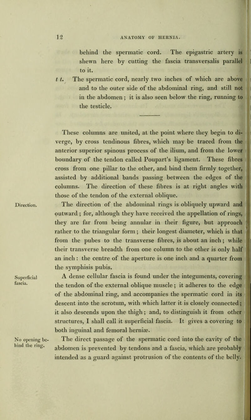 behind the spermatic cord. The epigastric artery is shewn here by cutting the fascia transversalis parallel to it. t t. The spermatic cord, nearly two inches of which are above and to the outer side of the abdominal ring, and still not in the abdomen; it is also seen below the ring, running to the testicle. Direction. Superficial fascia. No opening be- bind the ring. These columns are united, at the point where they begin to di- verge, by cross tendinous fibres, which may be traced from the anterior superior spinous process of the ilium, and from the lower boundary of the tendon called Poupart’s ligament. These fibres cross from one pillar to the other, and bind them firmly together, assisted by additional bands passing between the edges of the columns. The direction of these fibres is at right angles with those of the tendon of the external oblique. The direction of the abdominal rings is obliquely upward and outward ; for, although they have received the appellation of rings, they are far from being annular in their figure, but approach rather to the triangular form; their longest diameter, which is that from the pubes to the transverse fibres, is about an inch; while their transverse breadth from one column to the other is only half an inch: the centre of the aperture is one inch and a quarter from the symphisis pubis. A dense cellular fascia is found under the integuments, covering the tendon of the external oblique muscle; it adheres to the edge of the abdominal ring, and accompanies the spermatic cord in its descent into the scrotum, with which latter it is closely connected; it also descends upon the thigh; and, to distinguish it from other structures, I shall call it superficial fascia. It gives a covering to both inguinal and femoral herniae. The direct passage of the spermatic cord into the cavity of the abdomen is prevented by tendons and a fascia, which are probably intended as a guard against protrusion of the contents of the belly.