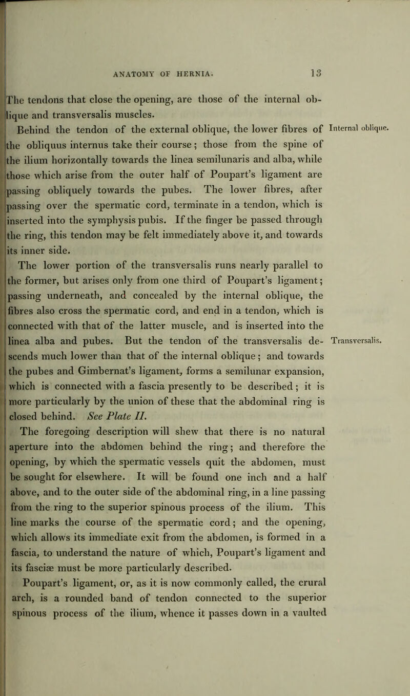 {The tendons that close the opening, are those of the internal ob- ilique and transversalis muscles. Behind the tendon of the external oblique, the lower fibres of Internal oblique, ithe obliquus internus take their course; those from the spine of the ilium horizontally towards the linea semilunaris and alba, while jthose which arise from the outer half of Poupart’s ligament are passing obliquely towards the pubes. The lower fibres, after passing over the spermatic cord, terminate in a tendon, which is linserted into the symphysis pubis. If the finger be passed through the ring, this tendon may be felt immediately above it, and towards its inner side. The lower portion of the transversalis runs nearly parallel to the former, but arises only from one third of Poupart’s ligament; passing underneath, and concealed by the internal oblique, the fibres also cross the spermatic cord, and end in a tendon, which is connected with that of the latter muscle, and is inserted into the linea alba and pubes. But the tendon of the transversalis de- Transversalis. scends much lower than that of the internal oblique; and towards the pubes and Gimbernat’s ligament, forms a semilunar expansion, which is connected with a fascia presently to be described; it is more particularly by the union of these that the abdominal ring is closed behind. See Plate II. The foregoing description will shew that there is no natural aperture into the abdomen behind the ring; and therefore the opening, by which the spermatic vessels quit the abdomen, must be sought for elsewhere. It will be found one inch and a half above, and to the outer side of the abdominal ring, in a line passing from the ring to the superior spinous process of the ilium. This line marks the course of the spermatic cord; and the opening, which allows its immediate exit from the abdomen, is formed in a fascia, to understand the nature of which, Poupart’s ligament and its fasciae must be more particularly described. Poupart’s ligament, or, as it is now commonly called, the crural arch, is a rounded band of tendon connected to the superior spinous process of the ilium, whence it passes down in a vaulted