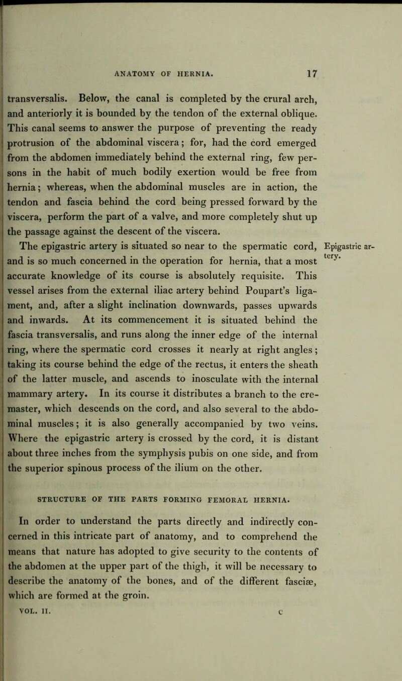 transversalis. Below, the canal is completed by the crural arch, and anteriorly it is bounded by the tendon of the external oblique. This canal seems to answer the purpose of preventing the ready protrusion of the abdominal viscera; for, had the cord emerged from the abdomen immediately behind the external ring, few per- sons in the habit of much bodily exertion would be free from hernia; whereas, when the abdominal muscles are in action, the tendon and fascia behind the cord being pressed forward by the viscera, perform the part of a valve, and more completely shut up the passage against the descent of the viscera. The epigastric artery is situated so near to the spermatic cord, and is so much concerned in the operation for hernia, that a most accurate knowledge of its course is absolutely requisite. This vessel arises from the external iliac artery behind Poupart’s liga- ment, and, after a slight inclination downwards, passes upwards and inwards. At its commencement it is situated behind the fascia transversalis, and runs along the inner edge of the internal ring, where the spermatic cord crosses it nearly at right angles; taking its course behind the edge of the rectus, it enters the sheath of the latter muscle, and ascends to inosculate with the internal mammary artery. In its course it distributes a branch to the cre- I master, which descends on the cord, and also several to the abdo- minal muscles; it is also generally accompanied by two veins. Where the epigastric artery is crossed by the cord, it is distant about three inches from the symphysis pubis on one side, and from the superior spinous process of the ilium on the other. STRUCTURE OF THE PARTS FORMING FEMORAL HERNIA. In order to understand the parts directly and indirectly con- cerned in this intricate part of anatomy, and to comprehend the means that nature has adopted to give security to the contents of the abdomen at the upper part of the thigh, it will be necessary to describe the anatomy of the bones, and of the different fasciae, which are formed at the groin. Epigastric ar- tery. VOI.. II. C