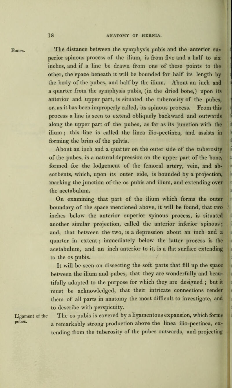 Bones. The distance between the symphysis pubis and the anterior su- I perior spinous process of the ilium, is from five and a half to six i inches, and if a line be drawn from one of these points to the 1 other, the space beneath it will be bounded for half its length by s the body of the pubes, and half by the ilium. About an inch and i a quarter from the symphysis pubis, (in the dried bone,) upon its anterior and upper part, is situated the tuberosity of the pubes, ' or, as it has been improperly called, its spinous process. From this s process a line is seen to extend obliquely backward and outwards f along the upper part of the pubes, as far as its junction with the i ilium ; this line is called the linea ilio-pectinea, and assists in 1 forming the brim of the pelvis. I About an inch and a quarter on the outer side of the tuberosity li of the pubes, is a natural depression on the upper part of the bone, a formed for the lodgement of the femoral artery, vein, and ab- i o sorbents, which, upon its outer side, is bounded by a projection, I marking the junction of the os pubis and ilium, and extending over c the acetabulum. ' n On examining that part of the ilium which forms the outer c boundary of the space mentioned above, it will be found, that two inches below the anterior superior spinous process, is situated another similar projection, called the anterior inferior spinous; and, that between the two, is a depression about an inch and a quarter in extent; immediately below the latter process is the o acetabulum, and an inch anterior to it, is a flat surface extending to the os pubis. It will be seen on dissecting the soft parts that fill up the space between the ilium and pubes, that they are wonderfully and beau- tifully adapted to the purpose for which they are designed ; but it must be acknowledged, that their intricate connections render them of all parts in anatomy the most difficult to investigate, and to describe with perspicuity. Ligament of the The os pubis is covered by a ligamentous expansion, which forms i p,lbes a remarkably strong production above the linea ilio-pectinea, ex- tending from the tuberosity of the pubes outwards, and projecting