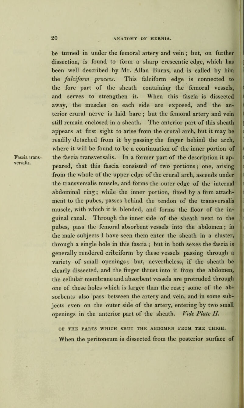 Fascia trans- versals. be turned in under the femoral artery and vein; but, on further dissection, is found to form a sharp crescentic edge, which has been well described by Mr. Allan Burns, and is called by him the falciform process. This falciform edge is connected to the fore part of the sheath containing the femoral vessels, and serves to strengthen it. When this fascia is dissected away, the muscles on each side are exposed, and the an- terior crural nerve is laid bare ; but the femoral artery and vein still remain enclosed in a sheath. The anterior part of this sheath appears at first sight to arise from the crural arch, but it may be ; readily detached from it by passing the finger behind the arch, where it will be found to be a continuation of the inner portion of i the fascia transversalis. In a former part of the description it ap- I peared, that this fascia consisted of two portions; one, arising from the whole of the upper edge of the crural arch, ascends under the transversalis muscle, and forms the outer edge of the internal abdominal ring; while the inner portion, fixed by a firm attach- ment to the pubes, passes behind the tendon of the transversalis muscle, with which it is blended, and forms the floor of the in- guinal canal. Through the inner side of the sheath next to the pubes, pass the femoral absorbent vessels into the abdomen; in the male subjects I have seen them enter the sheath in a cluster, through a single hole in this fascia ; but in both sexes the fascia is generally rendered cribriform by these vessels passing through a variety of small openings; but, nevertheless, if the sheath be clearly dissected, and the finger thrust into it from the abdomen, the cellular membrane and absorbent vessels are protruded through one of these holes which is larger than the rest; some of the ab- sorbents also pass between the artery and vein, and in some sub- jects even on the outer side of the artery, entering by two small openings in the anterior part of the sheath. Fide Plate II. OF THE PARTS WHICH SHUT THE ABDOMEN FROM THE THIGH. When the peritoneum is dissected from the posterior surface of