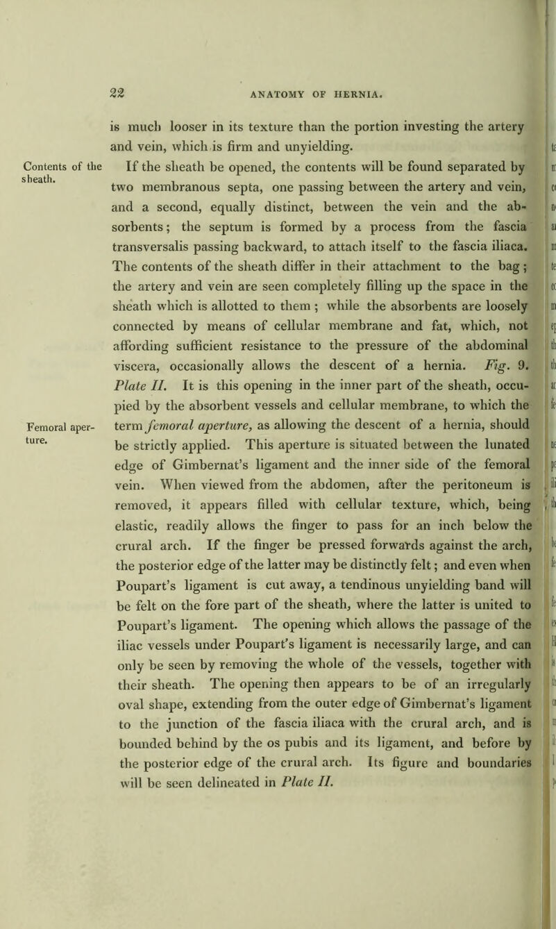 Contents of the sheath. Femoral aper- ture. is much looser in its texture than the portion investing the artery and vein, which is firm and unyielding. tt If the sheath be opened, the contents will be found separated by i two membranous septa, one passing between the artery and vein, o and a second, equally distinct, between the vein and the ab- n sorbents; the septum is formed by a process from the fascia ai transversalis passing backward, to attach itself to the fascia iliaca. n The contents of the sheath differ in their attachment to the bag ; j le the artery and vein are seen completely filling up the space in the h sheath which is allotted to them ; while the absorbents are loosely m connected by means of cellular membrane and fat, which, not j t] affording sufficient resistance to the pressure of the abdominal | tl viscera, occasionally allows the descent of a hernia. Fig. 9. j tl Plate II. It is this opening in the inner part of the sheath, occu- ai pied by the absorbent vessels and cellular membrane, to which the fe term femoral aperture, as allowing the descent of a hernia, should be strictly applied. This aperture is situated between the lunated if edge of Gimbernat’s ligament and the inner side of the femoral pt vein. When viewed from the abdomen, after the peritoneum is 1 removed, it appears filled with cellular texture, which, being , tl elastic, readily allows the finger to pass for an inch below the crural arch. If the finger be pressed forwards against the arch, 1 the posterior edge of the latter may be distinctly felt; and even when 11 Poupart’s ligament is cut away, a tendinous unyielding band will be felt on the fore part of the sheath, where the latter is united to !l Poupart’s ligament. The opening which allows the passage of the * iliac vessels under Poupart’s ligament is necessarily large, and can only be seen by removing the whole of the vessels, together with * their sheath. The opening then appears to be of an irregularly oval shape, extending from the outer edge of Gimhernat’s ligament 1 to the junction of the fascia iliaca with the crural arch, and is > bounded behind by the os pubis and its ligament, and before by s the posterior edge of the crural arch. Its figure and boundaries I will be seen delineated in Plate II.
