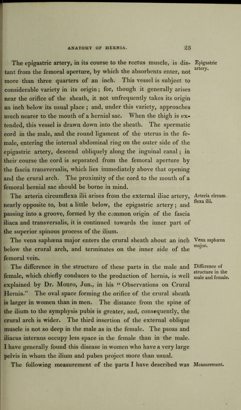 The epigastric artery, in its course to the rectus muscle, is dis- tant from the femoral aperture, by which the absorbents enter, not ; more than three quarters of an inch. This vessel is subject to 1 considerable variety in its origin; for, though it generally arises near the orifice of the sheath, it not unfrequently takes its origin an inch below its usual place ; and, under this variety, approaches i much nearer to the mouth of a hernial sac. When the thigh is ex- tended, this vessel is drawn down into the sheath. The spermatic cord in the male, and the round ligament of the uterus in the fe- s male, entering the internal abdominal ring on the outer side of the epigastric artery, descend obliquely along the inguinal canal; in ; their course the cord is separated from the femoral aperture by the fascia transversalis, which lies immediately above that opening ; and the crural arch. The proximity of the cord to the mouth of a femoral hernial sac should be borne in mind. The arteria circumflexa ilii arises from the external iliac artery, nearly opposite to, but a little below, the epigastric artery; and passing into a groove, formed by the common origin of the fascia iliaca and transversalis, it is continued towards the inner part of the superior spinous process of the ilium. The vena saphsena major enters the crural sheath about an inch below the crural arch, and terminates on the inner side of the femoral vein. The difference in the structure of these parts in the male and female, which chiefly conduces to the production of hernia, is well explained by Dr. Monro, Jun., in his “Observations on Crural Hernia.” The oval space forming the orifice of the crural sheath is larger in women than in men. The distance from the spine of the ilium to the symphysis pubis is greater, and, consequently, the crural arch is wider. The third insertion of the external oblique muscle is not so deep in the male as in the female. The psoas and iliacus internus occupy less space in the female than in the male. I have generally found this disease in women who have a very large pelvis in whom the ilium and pubes project more than usual. The following measurement of the parts I have described was Epigastric artery. Arteria circum flexa ilii. Vena sapbaena major. Difference of structure in the male and female. Measurement.