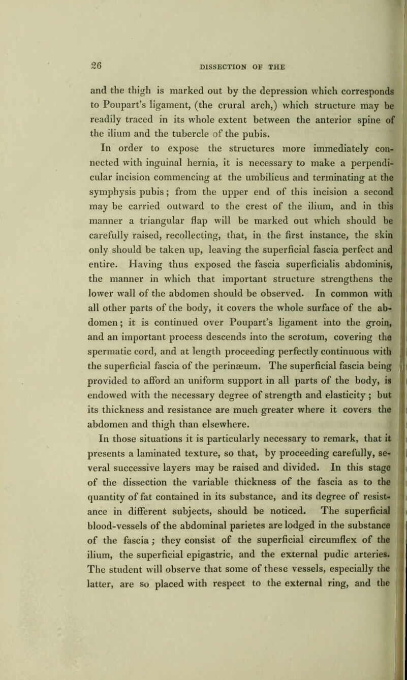 and the thigh is marked out by the depression which corresponds to Poupart’s ligament, (the crural arch,) which structure may be readily traced in its whole extent between the anterior spine of the ilium and the tubercle of the pubis. In order to expose the structures more immediately con- nected with inguinal hernia, it is necessary to make a perpendi- cular incision commencing at the umbilicus and terminating at the symphysis pubis; from the upper end of this incision a second may be carried outward to the crest of the ilium, and in this manner a triangular flap will be marked out which should be carefully raised, recollecting, that, in the first instance, the skin only should be taken up, leaving the superficial fascia perfect and entire. Having thus exposed the fascia superficialis abdominis, the manner in which that important structure strengthens the lower wall of the abdomen should be observed. In common with all other parts of the body, it covers the whole surface of the ab- domen ; it is continued over Poupart’s ligament into the groin, and an important process descends into the scrotum, covering the spermatic cord, and at length proceeding perfectly continuous with the superficial fascia of the perinaeum. The superficial fascia being provided to afford an uniform support in all parts of the body, is endowed with the necessary degree of strength and elasticity ; but its thickness and resistance are much greater where it covers the abdomen and thigh than elsewhere. In those situations it is particularly necessary to remark, that it presents a laminated texture, so that, by proceeding carefully, se- veral successive layers may be raised and divided. In this stage of the dissection the variable thickness of the fascia as to the quantity of fat contained in its substance, and its degree of resist- ance in different subjects, should be noticed. The superficial blood-vessels of the abdominal parietes are lodged in the substance of the fascia; they consist of the superficial circumflex of the ilium, the superficial epigastric, and the external pudic arteries. The student will observe that some of these vessels, especially the latter, are so placed with respect to the external ring, and the