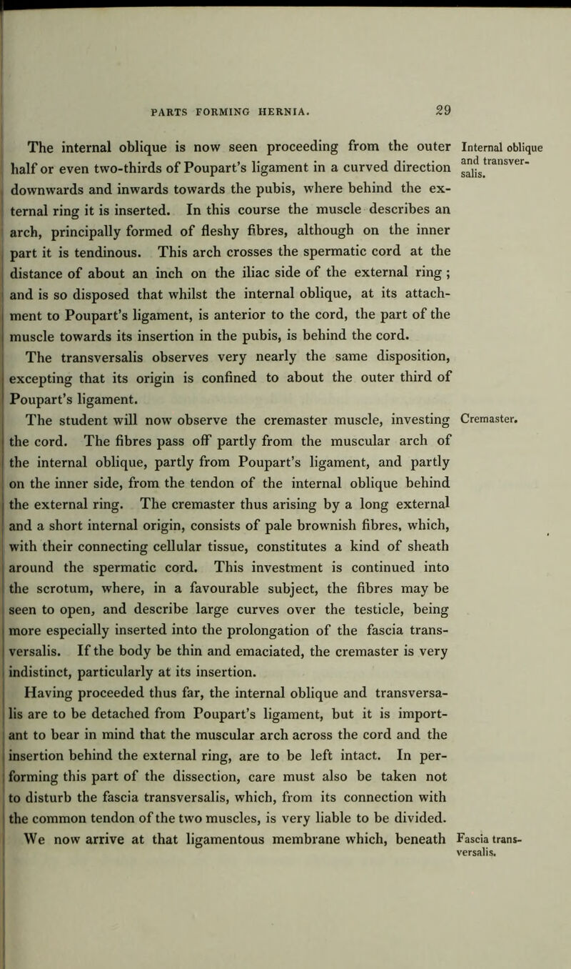 The internal oblique is now seen proceeding from the outer half or even two-thirds of Poupart’s ligament in a curved direction i downwards and inwards towards the pubis, where behind the ex- ternal ring it is inserted. In this course the muscle describes an arch, principally formed of fleshy fibres, although on the inner , part it is tendinous. This arch crosses the spermatic cord at the j distance of about an inch on the iliac side of the external ring ; 1 and is so disposed that whilst the internal oblique, at its attach- i ment to Poupart’s ligament, is anterior to the cord, the part of the i muscle towards its insertion in the pubis, is behind the cord. The transversalis observes very nearly the same disposition, I excepting that its origin is confined to about the outer third of Poupart’s ligament. The student will now observe the cremaster muscle, investing j the cord. The fibres pass off partly from the muscular arch of ( the internal oblique, partly from Poupart’s ligament, and partly on the inner side, from the tendon of the internal oblique behind | the external ring. The cremaster thus arising by a long external ' and a short internal origin, consists of pale brownish fibres, which, with their connecting cellular tissue, constitutes a kind of sheath around the spermatic cord. This investment is continued into the scrotum, where, in a favourable subject, the fibres may be seen to open, and describe large curves over the testicle, being i more especially inserted into the prolongation of the fascia trans- ! versalis. If the body be thin and emaciated, the cremaster is very indistinct, particularly at its insertion. Having proceeded thus far, the internal oblique and transversa- lis are to be detached from Poupart’s ligament, but it is import- ant to bear in mind that the muscular arch across the cord and the insertion behind the external ring, are to be left intact. In per- forming this part of the dissection, care must also be taken not to disturb the fascia transversalis, which, from its connection with the common tendon of the two muscles, is very liable to be divided. We now arrive at that ligamentous membrane which, beneath Internal oblique and transver- salis. Cremaster. Fascia trans- versalis.