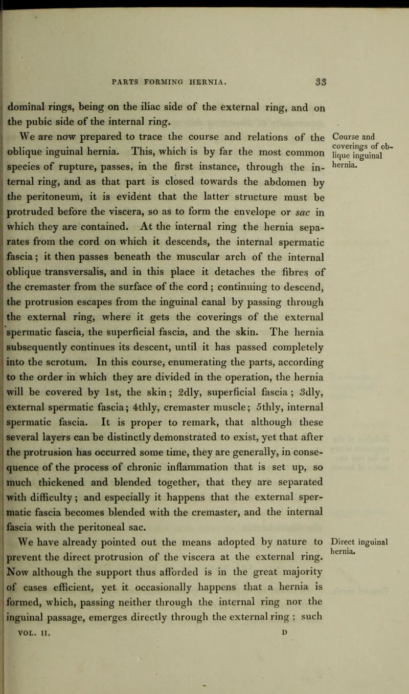 dominal rings, being on the iliac side of the external ring, and on the pubic side of the internal ring. We are now prepared to trace the course and relations of the oblique inguinal hernia. This, which is by far the most common species of rupture, passes, in the first instance, through the in- ternal ring, and as that part is closed towards the abdomen by the peritoneum, it is evident that the latter structure must be protruded before the viscera, so as to form the envelope or sac in which they are contained. At the internal ring the hernia sepa- rates from the cord on which it descends, the internal spermatic fascia; it then passes beneath the muscular arch of the internal oblique transversalis, and in this place it detaches the fibres of the cremaster from the surface of the cord; continuing to descend, the protrusion escapes from the inguinal canal by passing through the external ring, where it gets the coverings of the external spermatic fascia, the superficial fascia, and the skin. The hernia subsequently continues its descent, until it has passed completely into the scrotum. In this course, enumerating the parts, according to the order in which they are divided in the operation, the hernia will be covered by 1st, the skin; 2dly, superficial fascia; 3dly, external spermatic fascia; 4thly, cremaster muscle; 5thly, internal spermatic fascia. It is proper to remark, that although these several layers can be distinctly demonstrated to exist, yet that after the protrusion has occurred some time, they are generally, in conse- quence of the process of chronic inflammation that is set up, so much thickened and blended together, that they are separated with difficulty; and especially it happens that the external sper- matic fascia becomes blended with the cremaster, and the internal fascia with the peritoneal sac. We have already pointed out the means adopted by nature to prevent the direct protrusion of the viscera at the external ring. Now although the support thus afforded is in the great majority of cases efficient, yet it occasionally happens that a hernia is formed, which, passing neither through the internal ring nor the inguinal passage, emerges directly through the external ring ; such Course and coverings of ob- lique inguinal hernia. Direct inguinal hernia. VOL. II. 1>