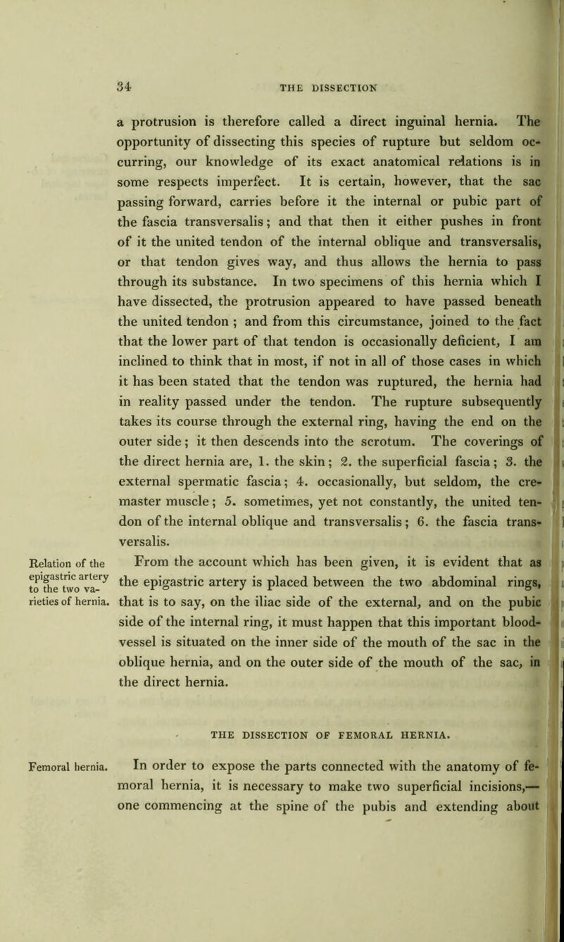 Relation of the epigastric artery to the two va- rieties of hernia. Femoral hernia. a protrusion is therefore called a direct inguinal hernia. The opportunity of dissecting this species of rupture but seldom oc- curring, our knowledge of its exact anatomical relations is in some respects imperfect. It is certain, however, that the sac passing forward, carries before it the internal or pubic part of the fascia transversalis; and that then it either pushes in front of it the united tendon of the internal oblique and transversalis, or that tendon gives way, and thus allows the hernia to pass through its substance. In two specimens of this hernia which I have dissected, the protrusion appeared to have passed beneath the united tendon ; and from this circumstance, joined to the fact that the lower part of that tendon is occasionally deficient, I am inclined to think that in most, if not in all of those cases in which it has been stated that the tendon was ruptured, the hernia had in reality passed under the tendon. The rupture subsequently takes its course through the external ring, having the end on the outer side; it then descends into the scrotum. The coverings of the direct hernia are, 1. the skin; 2. the superficial fascia; 3. the external spermatic fascia; 4. occasionally, but seldom, the cre- master muscle; 5. sometimes, yet not constantly, the united ten- don of the internal oblique and transversalis; 6. the fascia trans- versalis. From the account which has been given, it is evident that as the epigastric artery is placed between the two abdominal rings, that is to say, on the iliac side of the external, and on the pubic side of the internal ring, it must happen that this important blood- vessel is situated on the inner side of the mouth of the sac in the oblique hernia, and on the outer side of the mouth of the sac, in the direct hernia. THE DISSECTION OF FEMORAL HERNIA. In order to expose the parts connected with the anatomy of fe- moral hernia, it is necessary to make two superficial incisions,— one commencing at the spine of the pubis and extending about