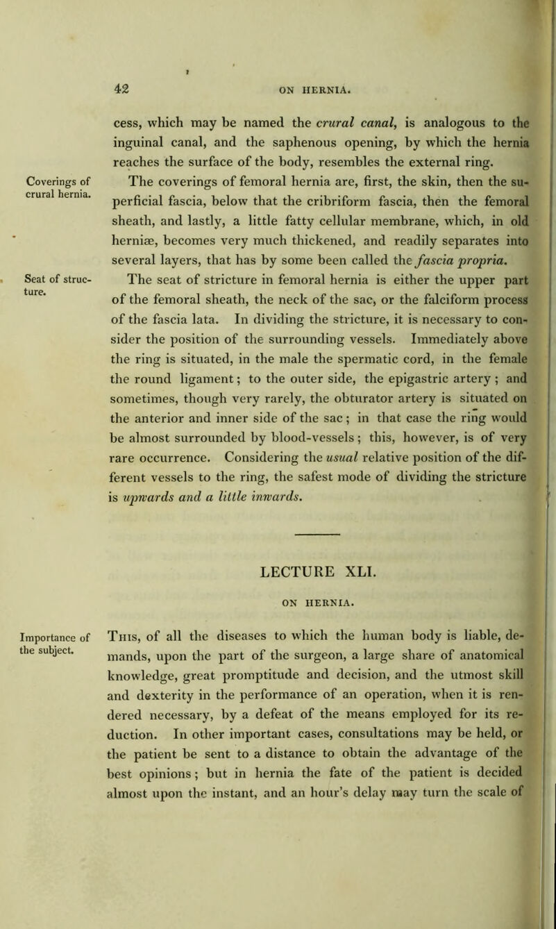 Coverings of crural hernia. Seat of struc- ture. Importance of the subject. cess, which may be named the crural canal, is analogous to the inguinal canal, and the saphenous opening, by which the hernia reaches the surface of the body, resembles the external ring. The coverings of femoral hernia are, first, the skin, then the su- perficial fascia, below that the cribriform fascia, then the femoral sheath, and lastly, a little fatty cellular membrane, which, in old herniae, becomes very much thickened, and readily separates into several layers, that has by some been called the fascia propria. The seat of stricture in femoral hernia is either the upper part of the femoral sheath, the neck of the sac, or the falciform process of the fascia lata. In dividing the stricture, it is necessary to con- sider the position of the surrounding vessels. Immediately above the ring is situated, in the male the spermatic cord, in the female the round ligament; to the outer side, the epigastric artery ; and sometimes, though very rarely, the obturator artery is situated on the anterior and inner side of the sac; in that case the ring would be almost surrounded by blood-vessels ; this, however, is of very rare occurrence. Considering the usual relative position of the dif- ferent vessels to the ring, the safest mode of dividing the stricture is upwards and a lillle inwards. LECTURE XLI. ON HERNIA. This, of all the diseases to which the human body is liable, de- mands, upon the part of the surgeon, a large share of anatomical knowledge, great promptitude and decision, and the utmost skill and dexterity in the performance of an operation, when it is ren- dered necessary, by a defeat of the means employed for its re- duction. In other important cases, consultations may be held, or the patient be sent to a distance to obtain the advantage of the best opinions; but in hernia the fate of the patient is decided almost upon the instant, and an hour’s delay may turn the scale of