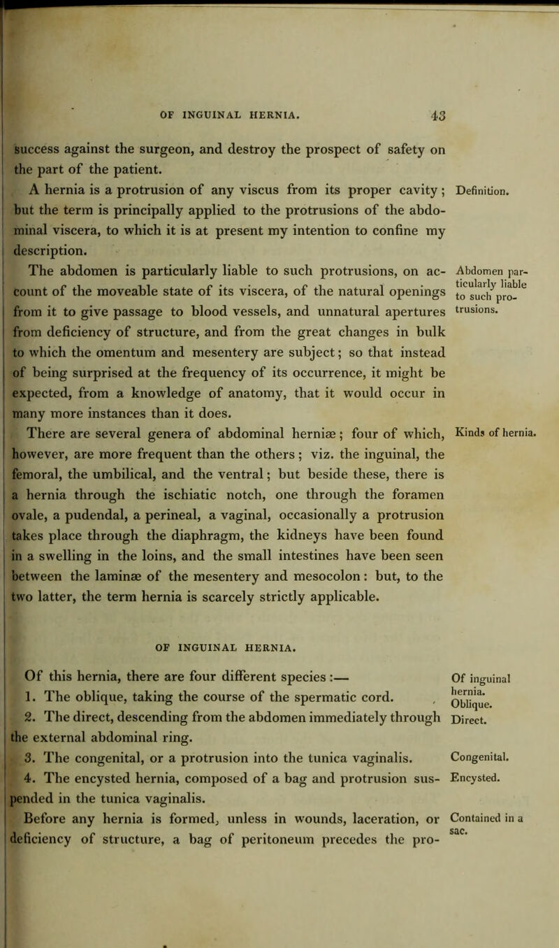success against the surgeon, and destroy the prospect of safety on the part of the patient. A hernia is a protrusion of any viscus from its proper cavity; but the term is principally applied to the protrusions of the abdo- minal viscera, to which it is at present my intention to confine my description. The abdomen is particularly liable to such protrusions, on ac- count of the moveable state of its viscera, of the natural openings from it to give passage to blood vessels, and unnatural apertures from deficiency of structure, and from the great changes in bulk to which the omentum and mesentery are subject; so that instead of being surprised at the frequency of its occurrence, it might be expected, from a knowledge of anatomy, that it would occur in many more instances than it does. There are several genera of abdominal herniae; four of which, however, are more frequent than the others; viz. the inguinal, the femoral, the umbilical, and the ventral; but beside these, there is a hernia through the ischiatic notch, one through the foramen ovale, a pudendal, a perineal, a vaginal, occasionally a protrusion takes place through the diaphragm, the kidneys have been found in a swelling in the loins, and the small intestines have been seen between the laminae of the mesentery and mesocolon : but, to the two latter, the term hernia is scarcely strictly applicable. OF INGUINAL HERNIA. Of this hernia, there are four different species:— 1. The oblique, taking the course of the spermatic cord. 2. The direct, descending from the abdomen immediately through the external abdominal ring. 3. The congenital, or a protrusion into the tunica vaginalis. 4. The encysted hernia, composed of a bag and protrusion sus- pended in the tunica vaginalis. Before any hernia is formed, unless in wounds, laceration, or deficiency of structure, a bag of peritoneum precedes the pro- Definition. Abdomen par- ticularly liable to such pro- trusions. Kinds of hernia. Of inguinal hernia. Oblique. Direct. Congenital. Encysted. Contained in a sac.