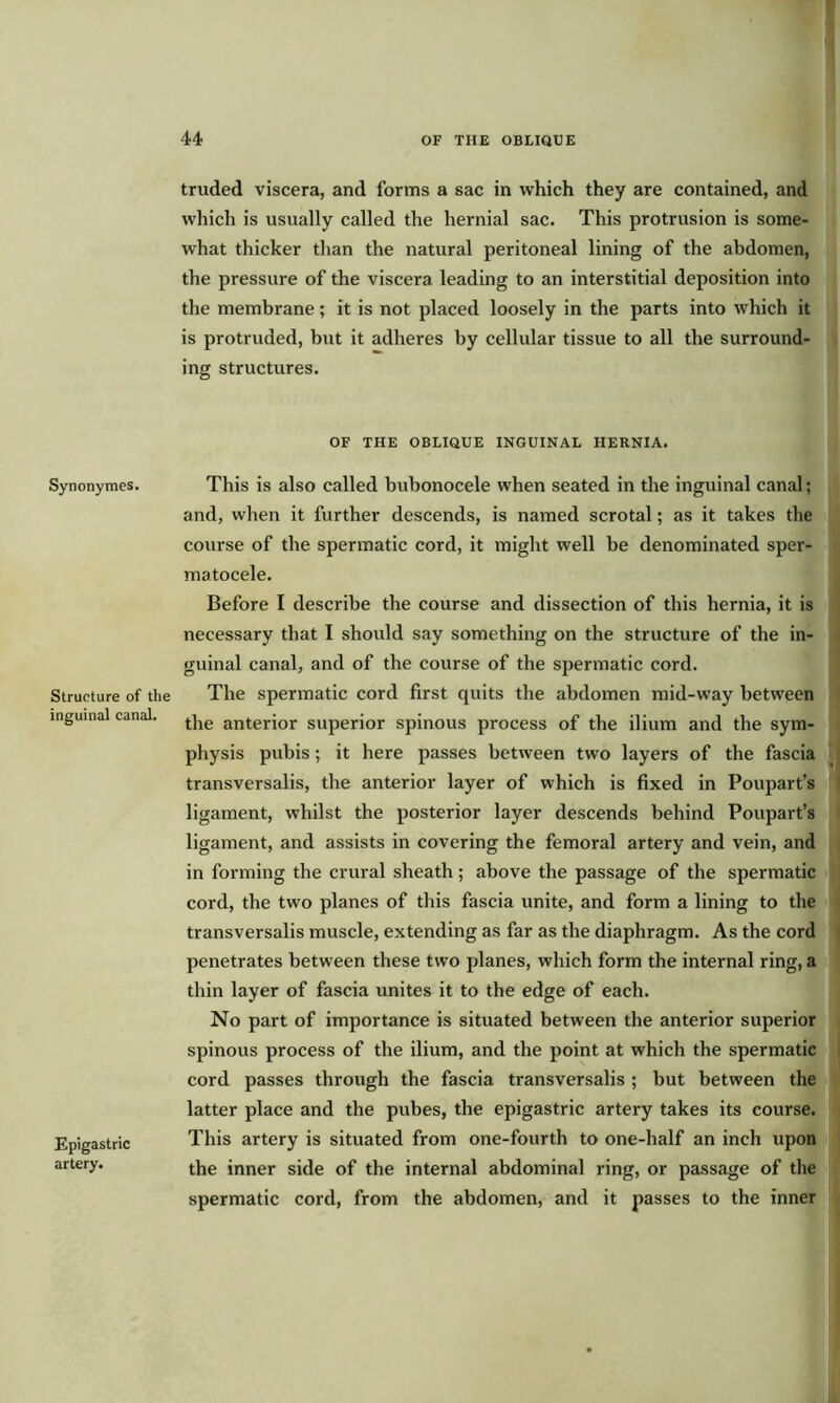 truded viscera, and forms a sac in which they are contained, and which is usually called the hernial sac. This protrusion is some- what thicker than the natural peritoneal lining of the abdomen, the pressure of the viscera leading to an interstitial deposition into the membrane; it is not placed loosely in the parts into which it is protruded, but it adheres by cellular tissue to all the surround- ing structures. OF THE OBLIQUE INGUINAL HERNIA. Synonymes. Structure of the inguinal canal. Epigastric artery. This is also called bubonocele when seated in the inguinal canal; and, when it further descends, is named scrotal; as it takes the course of the spermatic cord, it might well be denominated sper- matocele. Before I describe the course and dissection of this hernia, it is necessary that I should say something on the structure of the in- guinal canal, and of the course of the spermatic cord. The spermatic cord first quits the abdomen mid-way between the anterior superior spinous process of the ilium and the sym- physis pubis; it here passes between two layers of the fascia transversalis, the anterior layer of which is fixed in Poupart’s ligament, whilst the posterior layer descends behind Poupart’s ligament, and assists in covering the femoral artery and vein, and in forming the crural sheath; above the passage of the spermatic cord, the two planes of this fascia unite, and form a lining to the transversalis muscle, extending as far as the diaphragm. As the cord penetrates between these two planes, which form the internal ring, a thin layer of fascia unites it to the edge of each. No part of importance is situated between the anterior superior spinous process of the ilium, and the point at which the spermatic cord passes through the fascia transversalis ; but between the latter place and the pubes, the epigastric artery takes its course. This artery is situated from one-fourth to one-half an inch upon the inner side of the internal abdominal ring, or passage of the spermatic cord, from the abdomen, and it passes to the inner