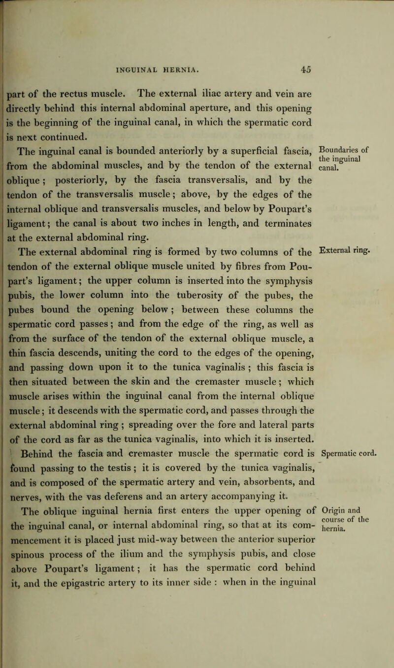 part of the rectus muscle. The external iliac artery and vein are directly behind this internal abdominal aperture, and this opening is the beginning of the inguinal canal, in which the spermatic cord is next continued. The inguinal canal is bounded anteriorly by a superficial fascia, Boundaries of from the abdominal muscles, and by the tendon of the external canal!8'13' oblique; posteriorly, by the fascia transversalis, and by the tendon of the transversalis muscle; above, by the edges of the internal oblique and transversalis muscles, and below by Poupart’s ligament; the canal is about two inches in length, and terminates at the external abdominal ring. The external abdominal ring is formed by two columns of the External ring, tendon of the external oblique muscle united by fibres from Pou- part’s ligament; the upper column is inserted into the symphysis pubis, the lower column into the tuberosity of the pubes, the pubes bound the opening below; between these columns the spermatic cord passes; and from the edge of the ring, as well as from the surface of the tendon of the external oblique muscle, a thin fascia descends, uniting the cord to the edges of the opening, and passing down upon it to the tunica vaginalis ; this fascia is then situated between the skin and the cremaster muscle; which muscle arises within the inguinal canal from the internal oblique muscle; it descends with the spermatic cord, and passes through the external abdominal ring ; spreading over the fore and lateral parts of the cord as far as the tunica vaginalis, into which it is inserted. Behind the fascia and cremaster muscle the spermatic cord is Spermatic cord, found passing to the testis; it is covered by the tunica vaginalis, and is composed of the spermatic artery and vein, absorbents, and nerves, with the vas deferens and an artery accompanying it. The oblique inguinal hernia first enters the upper opening of the inguinal canal, or internal abdominal ring, so that at its com- mencement it is placed just mid-way between the anterior superior spinous process of the ilium and the symphysis pubis, and close above Poupart’s ligament; it has the spermatic cord behind it, and the epigastric artery to its inner side : when in the inguinal Origin and course of the hernia.