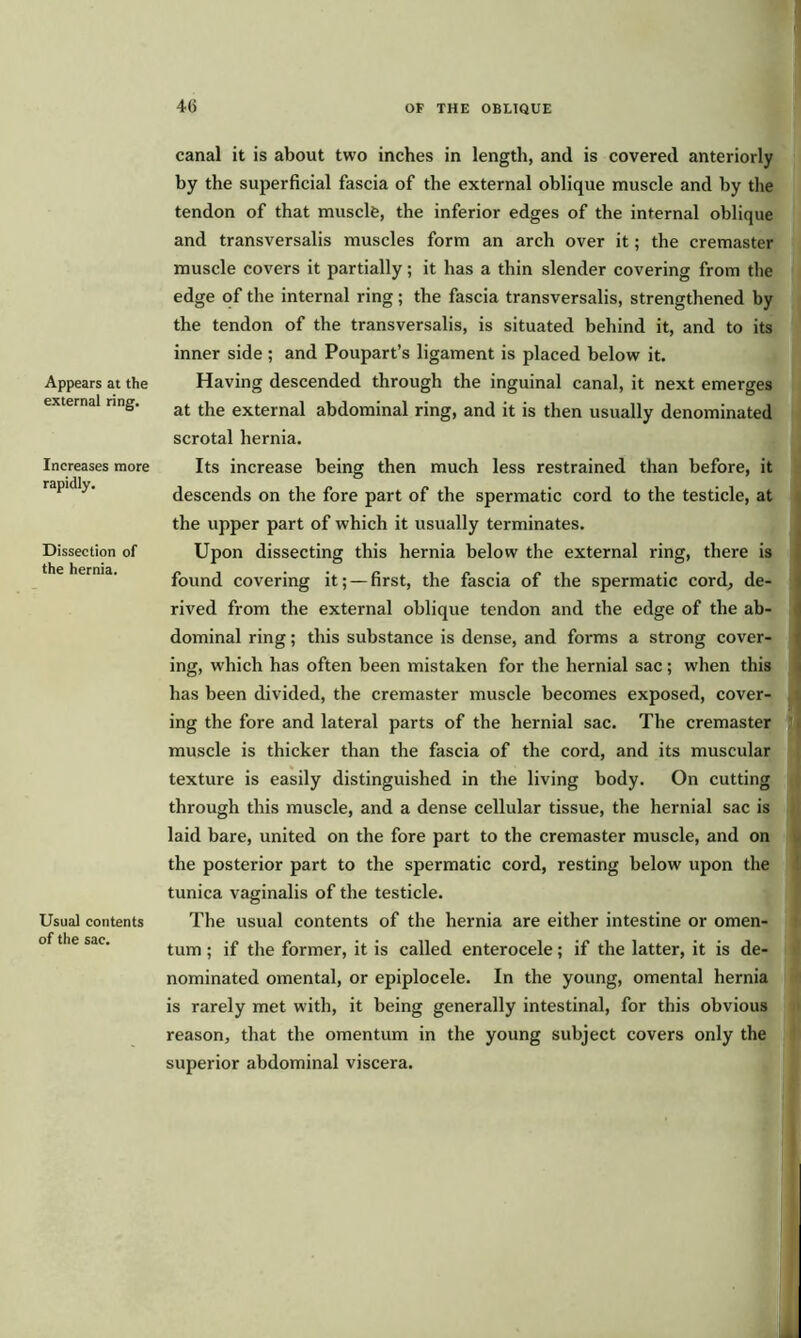 Appears at the external ring. Increases more rapidly. Dissection of the hernia. Usual contents of the sac. canal it is about two inches in length, and is covered anteriorly by the superficial fascia of the external oblique muscle and by the tendon of that muscle, the inferior edges of the internal oblique and transversalis muscles form an arch over it; the cremaster muscle covers it partially; it has a thin slender covering from the edge of the internal ring; the fascia transversalis, strengthened by the tendon of the transversalis, is situated behind it, and to its inner side ; and Poupart’s ligament is placed below it. Having descended through the inguinal canal, it next emerges at the external abdominal ring, and it is then usually denominated scrotal hernia. Its increase being then much less restrained than before, it descends on the fore part of the spermatic cord to the testicle, at the upper part of which it usually terminates. Upon dissecting this hernia below the external ring, there is found covering it; — first, the fascia of the spermatic cord, de- rived from the external oblique tendon and the edge of the ab- dominal ring; this substance is dense, and forms a strong cover- ing, which has often been mistaken for the hernial sac; when this has been divided, the cremaster muscle becomes exposed, cover- ing the fore and lateral parts of the hernial sac. The cremaster muscle is thicker than the fascia of the cord, and its muscular texture is easily distinguished in the living body. On cutting through this muscle, and a dense cellular tissue, the hernial sac is laid bare, united on the fore part to the cremaster muscle, and on the posterior part to the spermatic cord, resting below upon the tunica vaginalis of the testicle. The usual contents of the hernia are either intestine or omen- tum ; if the former, it is called enterocele; if the latter, it is de- nominated omental, or epiplocele. In the young, omental hernia is rarely met with, it being generally intestinal, for this obvious reason, that the omentum in the young subject covers only the superior abdominal viscera.