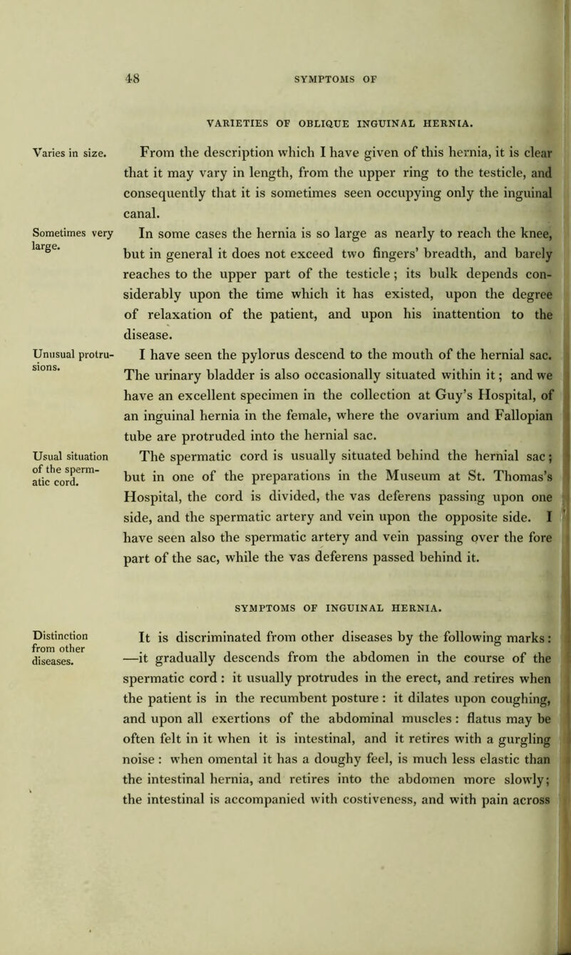 Varies in size. Sometimes very large. Unusual protru- sions. Usual situation of the sperm- atic cord. Distinction from other diseases. VARIETIES OF OBLIQUE INGUINAL HERNIA. From the description which I have given of this hernia, it is clear that it may vary in length, from the upper ring to the testicle, and consequently that it is sometimes seen occupying only the inguinal canal. In some cases the hernia is so large as nearly to reach the knee, but in general it does not exceed two fingers’ breadth, and barely reaches to the upper part of the testicle; its bulk depends con- siderably upon the time which it has existed, upon the degree of relaxation of the patient, and upon his inattention to the disease. I have seen the pylorus descend to the mouth of the hernial sac. The urinary bladder is also occasionally situated within it; and we have an excellent specimen in the collection at Guy’s Hospital, of an inguinal hernia in the female, where the ovarium and Fallopian tube are protruded into the hernial sac. The spermatic cord is usually situated behind the hernial sac; but in one of the preparations in the Museum at St. Thomas’s Hospital, the cord is divided, the vas deferens passing upon one side, and the spermatic artery and vein upon the opposite side. I have seen also the spermatic artery and vein passing over the fore part of the sac, while the vas deferens passed behind it. SYMPTOMS OF INGUINAL HERNIA. It is discriminated from other diseases by the following marks: —it gradually descends from the abdomen in the course of the spermatic cord : it usually protrudes in the erect, and retires when the patient is in the recumbent posture : it dilates upon coughing, and upon all exertions of the abdominal muscles: flatus may be often felt in it when it is intestinal, and it retires with a gurgling noise : when omental it has a doughy feel, is much less elastic than the intestinal hernia, and retires into the abdomen more slowly; the intestinal is accompanied with costiveness, and with pain across