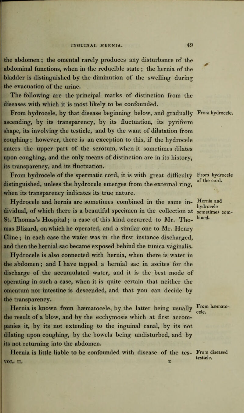 the abdomen; the omental rarely produces any disturbance of the abdominal functions, when in the reducible state; the hernia of the bladder is distinguished by the diminution of the swelling during the evacuation of the urine. The following are the principal marks of distinction from the diseases with which it is most likely to be confounded. From hydrocele, by that disease beginning below, and gradually ascending, by its transparency, by its fluctuation, its pyriform shape, its involving the testicle, and by the want of dilatation from coughing; however, there is an exception to this, if the hydrocele enters the upper part of the scrotum, when it sometimes dilates upon coughing, and the only means of distinction are in its history, its transparency, and its fluctuation. From hydrocele of the spermatic cord, it is with great difficulty distinguished, unless the hydrocele emerges from the external ring, when its transparency indicates its true nature. Hydrocele and hernia are sometimes combined in the same in- ! dividual, of which there is a beautiful specimen in the collection at j St. Thomas’s Hospital; a case of this kind occurred to Mr. Tho- | mas Blizard, on which he operated, and a similar one to Mr. Henry Cline ; in each case the water was in the first instance discharged, and then the hernial sac became exposed behind the tunica vaginalis. Hydrocele is also connected with hernia, when there is water in the abdomen; and I have tapped a hernial sac in ascites for the discharge of the accumulated water, and it is the best mode of operating in such a case, when it is quite certain that neither the omentum nor intestine is descended, and that you can decide by the transparency. Hernia is known from haematocele, by the latter being usually the result of a blow, and by the ecchymosis which at first accom- panies it, by its not extending to the inguinal canal, by its not dilating upon coughing, by the bowels being undisturbed, and by its not returning into the abdomen. Hernia is little liable to be confounded with disease of the tes- ✓ From hydrocele. From hydrocele of the cord. Hernia and hydrocele sometimes com- bined. From haemato- cele. VOL. II. E From diseased testicle.