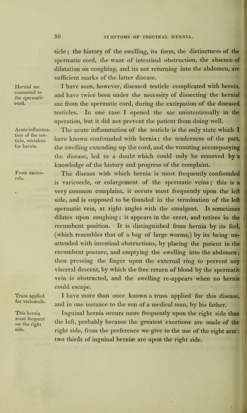 Hernial sac connected to the spermatic cord. Acute inflamma- tion of the tes- ticle, mistaken for hernia. From varico- cele. Truss applied for varicocele. This hernia most frequent on the right side. tide; the history of the swelling, its form, the distinctness of the spermatic cord, the want of intestinal obstruction, the absence of dilatation on coughing, and its not returning into the abdomen, are sufficient marks of the latter disease. I have seen, however, diseased testicle complicated with hernia, and have twice been under the necessity of dissecting the hernial sac from the spermatic cord, during the extirpation of the diseased testicles. In one case I opened the sac unintentionally in the operation, but it did not prevent the patient from doing well. The acute inflammation of the testicle is the only state which I have known confounded with hernia; the tenderness of the part, the swelling extending up the cord, and the vomiting accompanying the disease, led to a doubt which could only be removed by a knowledge of the history and progress of the complaint. The disease with which hernia is most frequently confounded is varicocele, or enlargement of the spermatic veins; this is a very common complaint, it occurs most frequently upon the left side, and is supposed to be founded in the termination of the left spermatic vein, at right angles with the emulgent. It sometimes dilates upon coughing; it appears in the erect, and retires in the recumbent position. It is distinguished from hernia by its feel, (which resembles that of a bag of large worms,) by its being un- attended with intestinal obstructions, by placing the patient in the recumbent posture, and emptying the swelling into the abdomen; then pressing the finger upon the external ring to prevent any visceral descent, by which the free return of blood by the spermatic vein is obstructed, and the swelling re-appears when no hernia could escape. I have more than once known a truss applied for this disease, and in one instance to the son of a medical man, by his father. Inguinal hernia occurs more frequently upon the right side than the left, probably because the greatest exertions are made of the right side, from the preference we give to the use of the right arm: two thirds of inguinal herniae are upon the right side.