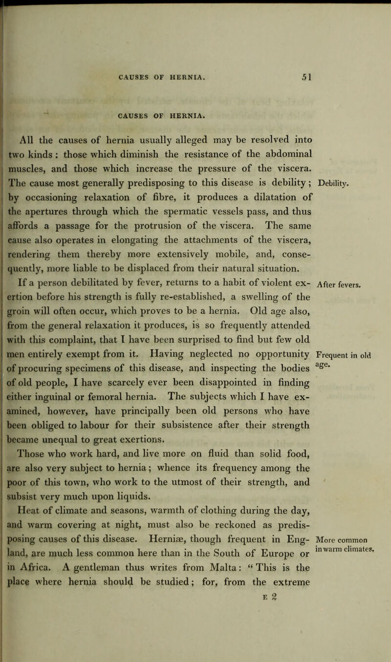 r CAUSES OF HERNIA. All the causes of hernia usually alleged may be resolved into two kinds : those which diminish the resistance of the abdominal muscles, and those which increase the pressure of the viscera. The cause most generally predisposing to this disease is debility ; Debility, by occasioning relaxation of fibre, it produces a dilatation of the apertures through which the spermatic vessels pass, and thus ; affords a passage for the protrusion of the viscera. The same cause also operates in elongating the attachments of the viscera, rendering them thereby more extensively mobile, and, conse- quently, more liable to be displaced from their natural situation. If a person debilitated by fever, returns to a habit of violent ex- After fevers, ertion before his strength is fully re-established, a swelling of the groin will often occur, which proves to be a hernia. Old age also, from the general relaxation it produces, is so frequently attended with this complaint, that I have been surprised to find but few old men entirely exempt from it. Having neglected no opportunity Frequent in old of procuring specimens of this disease, and inspecting the bodies age* of old people, I have scarcely ever been disappointed in finding either inguinal or femoral hernia. The subjects which I have ex- amined, however, have principally been old persons who have been obliged to labour for their subsistence after their strength became unequal to great exertions. Those who work hard, and live more on fluid than solid food, are also very subject to hernia; whence its frequency among the poor of this town, who work to the utmost of their strength, and subsist very much upon liquids. Heat of climate and seasons, warmth of clothing during the day, and warm covering at night, must also be reckoned as predis- posing causes of this disease. Herniae, though frequent in Eng- More common land, are much less common here than in the South of Europe or inwaim climates' in Africa. A gentleman thus writes from Malta: “ This is the place where hernia should be studied; for, from the extreme e 2