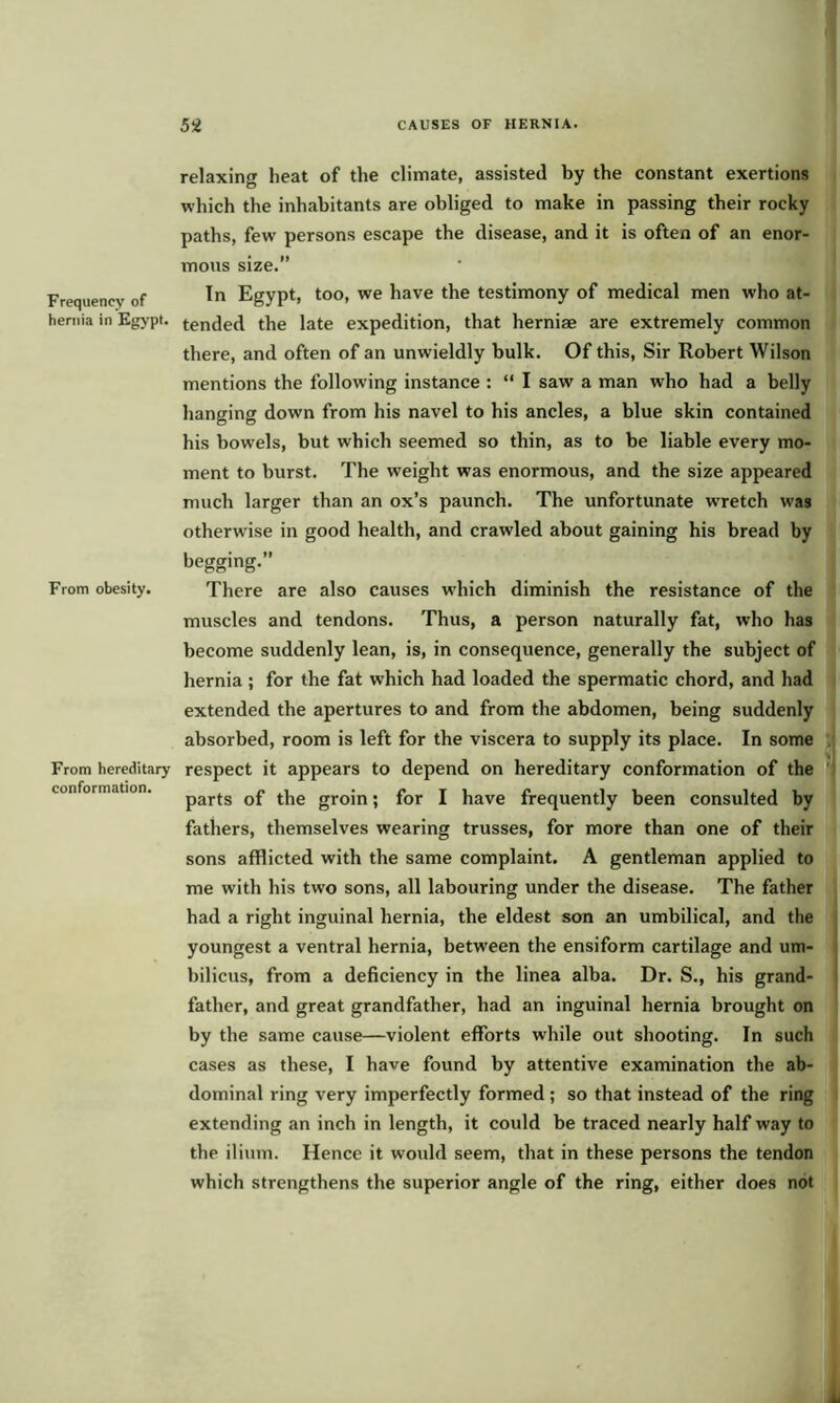 relaxing beat of the climate, assisted by the constant exertions which the inhabitants are obliged to make in passing their rocky paths, few persons escape the disease, and it is often of an enor- mous size.” Frequency of In Egypt, too, we have the testimony of medical men who at- heruia in Egypt, tended the late expedition, that herniae are extremely common there, and often of an unwieldly bulk. Of this, Sir Robert Wilson mentions the following instance : “ I saw a man who had a belly hanging down from his navel to his ancles, a blue skin contained his bowels, but which seemed so thin, as to be liable every mo- ment to burst. The weight was enormous, and the size appeared much larger than an ox’s paunch. The unfortunate wretch was otherwise in good health, and crawled about gaining his bread by begging.” From obesity. There are also causes which diminish the resistance of the muscles and tendons. Thus, a person naturally fat, who has become suddenly lean, is, in consequence, generally the subject of hernia ; for the fat which had loaded the spermatic chord, and had extended the apertures to and from the abdomen, being suddenly absorbed, room is left for the viscera to supply its place. In some From hereditary respect it appears to depend on hereditary conformation of the conformation. parts Df t]ie groin; for I have frequently been consulted by fathers, themselves wearing trusses, for more than one of their sons afflicted with the same complaint. A gentleman applied to me with his two sons, all labouring under the disease. The father had a right inguinal hernia, the eldest son an umbilical, and the youngest a ventral hernia, between the ensiform cartilage and um- bilicus, from a deficiency in the linea alba. Dr. S., his grand- father, and great grandfather, had an inguinal hernia brought on by the same cause—violent efforts while out shooting. In such cases as these, I have found by attentive examination the ab- dominal ring very imperfectly formed; so that instead of the ring extending an inch in length, it could be traced nearly half way to the ilium. Hence it would seem, that in these persons the tendon which strengthens the superior angle of the ring, either does not