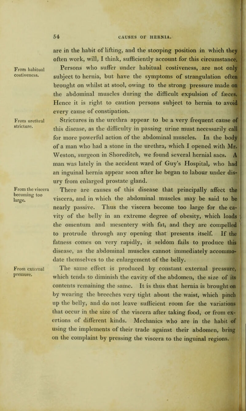 From habitual costiveness. From urethral stricture. From the viscera becoming too large. From external pressure. are in the habit of lifting, and the stooping position in which they often work, will, I think, sufficiently account for this circumstance. Persons who suffer under habitual costiveness, are not only subject to hernia, but have the symptoms of strangulation often brought on whilst at stool, owing to the strong pressure made on the abdominal muscles during the difficult expulsion of faeces. Hence it is right to caution persons subject to hernia to avoid every cause of constipation. Strictures in the urethra appear to be a very frequent cause of this disease, as the difficulty in passing urine must necessarily call for more powerful action of the abdominal muscles. In the body of a man who had a stone in the urethra, which I opened with Mr. Weston, surgeon in Shoreditch, we found several hernial sacs. A man was lately in the accident ward of Guy’s Hospital, who had an inguinal hernia appear soon after he began to labour under dis- ury from enlarged prostate gland. There are causes of this disease that principally affect the viscera, and in which the abdominal muscles may be said to be nearly passive. Tlius the viscera become too large for the ca- vity of the belly in an extreme degree of obesity, which loads the omentum and mesentery with fat, and they are compelled to protrude through any opening that presents itself. If the fatness comes on very rapidly, it seldom fails to produce this disease, as the abdominal muscles cannot immediately accommo- date themselves to the enlargement of the belly. The same effect is produced by constant external pressure, which tends to diminish the cavity of the abdomen, the size of its contents remaining the same. It is thus that hernia is brought on by wearing the breeches very tight about the waist, which pinch up the belly, and do not leave sufficient room for the variations that occur in the size of the viscera after taking food, or from ex- ertions of different kinds. Mechanics who are in the habit of using the implements of their trade against their abdomen, bring on the complaint by pressing the viscera to the inguinal regions.