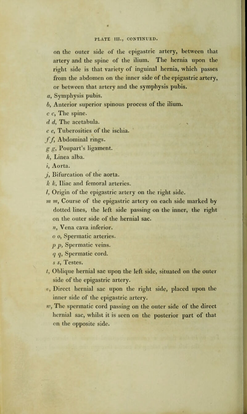 PLATE III., CONTINUED. on the outer side of the epigastric artery, between that artery and the spine of the ilium. The hernia upon the right side is that variety of inguinal hernia, which passes from the abdomen on the inner side of the epigastric artery, or between that artery and the symphysis pubis. a, Symphysis pubis. /), Anterior superior spinous process of the ilium. c c, The spine. d d, The acetabula. * c e, Tuberosities of the ischia. ff, Abdominal rings. g g, Poupart’s ligament. h, Linea alba. i, Aorta. j, Bifurcation of the aorta. k k, Iliac and femoral arteries. I, Origin of the epigastric artery on the right side. in 7n, Course of the epigastric artery on each side marked by dotted lines, the left side passing on the inner, the right on the outer side of the hernial sac. «, Vena cava inferior, o o, Spermatic arteries. ]> p. Spermatic veins. 7 7> Spermatic cord. s s, Testes. t, Oblique hernial sac upon the left side, situated on the outer side of the epigastric artery. c, Direct hernial sac upon the right side, placed upon the inner side of the epigastric artery. tv, The spermatic cord passing on the outer side of the direct hernial sac, whilst it is seen on the posterior part of that on the opposite side.