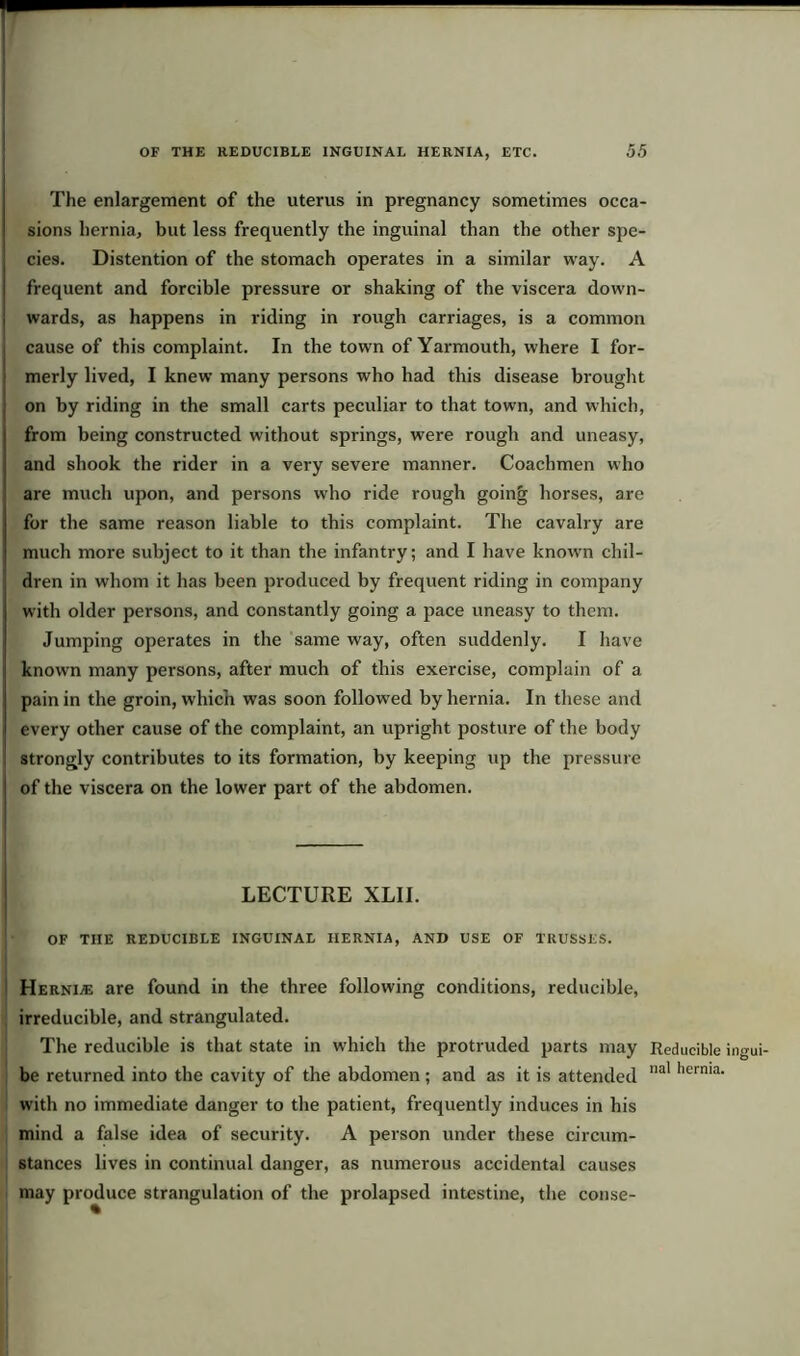 The enlargement of the uterus in pregnancy sometimes occa- sions hernia, but less frequently the inguinal than the other spe- cies. Distention of the stomach operates in a similar way. A frequent and forcible pressure or shaking of the viscera down- wards, as happens in riding in rough carriages, is a common cause of this complaint. In the town of Yarmouth, where I for- merly lived, I knew many persons who had this disease brought on by riding in the small carts peculiar to that town, and which, from being constructed without springs, were rough and uneasy, and shook the rider in a very severe manner. Coachmen who are much upon, and persons who ride rough going horses, are for the same reason liable to this complaint. The cavalry are much more subject to it than the infantry; and I have known chil- dren in whom it has been produced by frequent riding in company with older persons, and constantly going a pace uneasy to them. Jumping operates in the same way, often suddenly. I have known many persons, after much of this exercise, complain of a pain in the groin, which was soon followed by hernia. In these and every other cause of the complaint, an upright posture of the body strongly contributes to its formation, by keeping up the pressure of the viscera on the lower part of the abdomen. LECTURE XLII. • OF THE REDUCIBLE INGUINAL HERNIA, AND USE OF TRUSSES. Hernde are found in the three following conditions, reducible, irreducible, and strangulated. The reducible is that state in which the protruded parts may be returned into the cavity of the abdomen; and as it is attended with no immediate danger to the patient, frequently induces in his mind a false idea of security. A person under these circum- stances lives in continual danger, as numerous accidental causes may produce strangulation of the prolapsed intestine, the conse- Reducible ingui- nal hernia.