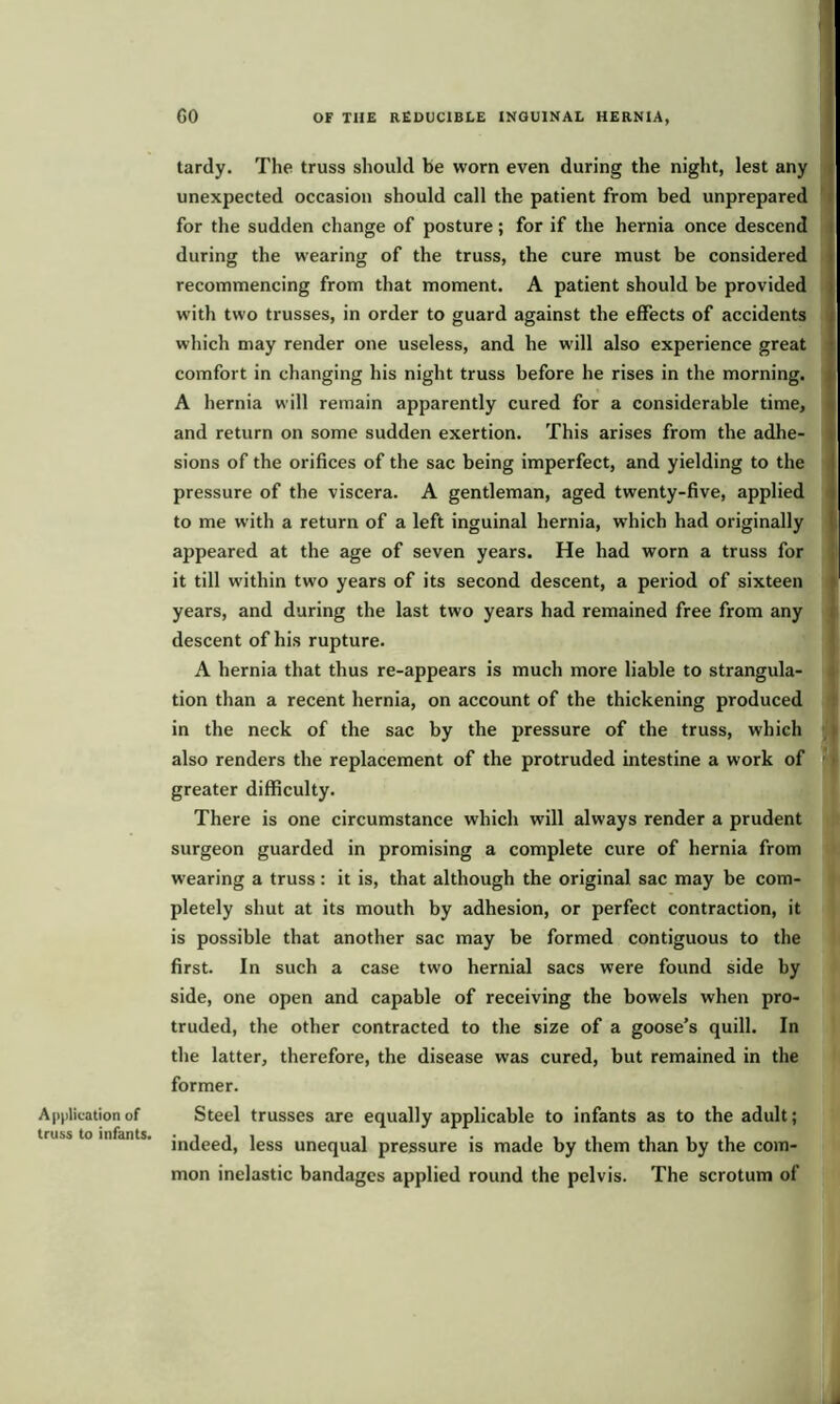 Application of truss to infants. 60 OF THE REDUCIBLE INGUINAL HERNIA, tardy. The truss should be worn even during the night, lest any unexpected occasion should call the patient from bed unprepared for the sudden change of posture; for if the hernia once descend during the wearing of the truss, the cure must be considered recommencing from that moment. A patient should be provided with two trusses, in order to guard against the effects of accidents which may render one useless, and he will also experience great comfort in changing his night truss before he rises in the morning. A hernia will remain apparently cured for a considerable time, and return on some sudden exertion. This arises from the adhe- sions of the orifices of the sac being imperfect, and yielding to the pressure of the viscera. A gentleman, aged twenty-five, applied to me with a return of a left inguinal hernia, which had originally appeared at the age of seven years. He had worn a truss for it till within two years of its second descent, a period of sixteen years, and during the last two years had remained free from any descent of his rupture. A hernia that thus re-appears is much more liable to strangula- tion than a recent hernia, on account of the thickening produced in the neck of the sac by the pressure of the truss, which also renders the replacement of the protruded intestine a work of greater difficulty. There is one circumstance which will always render a prudent surgeon guarded in promising a complete cure of hernia from wearing a truss : it is, that although the original sac may be com- pletely shut at its mouth by adhesion, or perfect contraction, it is possible that another sac may be formed contiguous to the first. In such a case two hernial sacs were found side by side, one open and capable of receiving the bowels when pro- truded, the other contracted to the size of a goose’s quill. In the latter, therefore, the disease was cured, but remained in the former. Steel trusses are equally applicable to infants as to the adult; indeed, less unequal pressure is made by them than by the com- mon inelastic bandages applied round the pelvis. The scrotum of