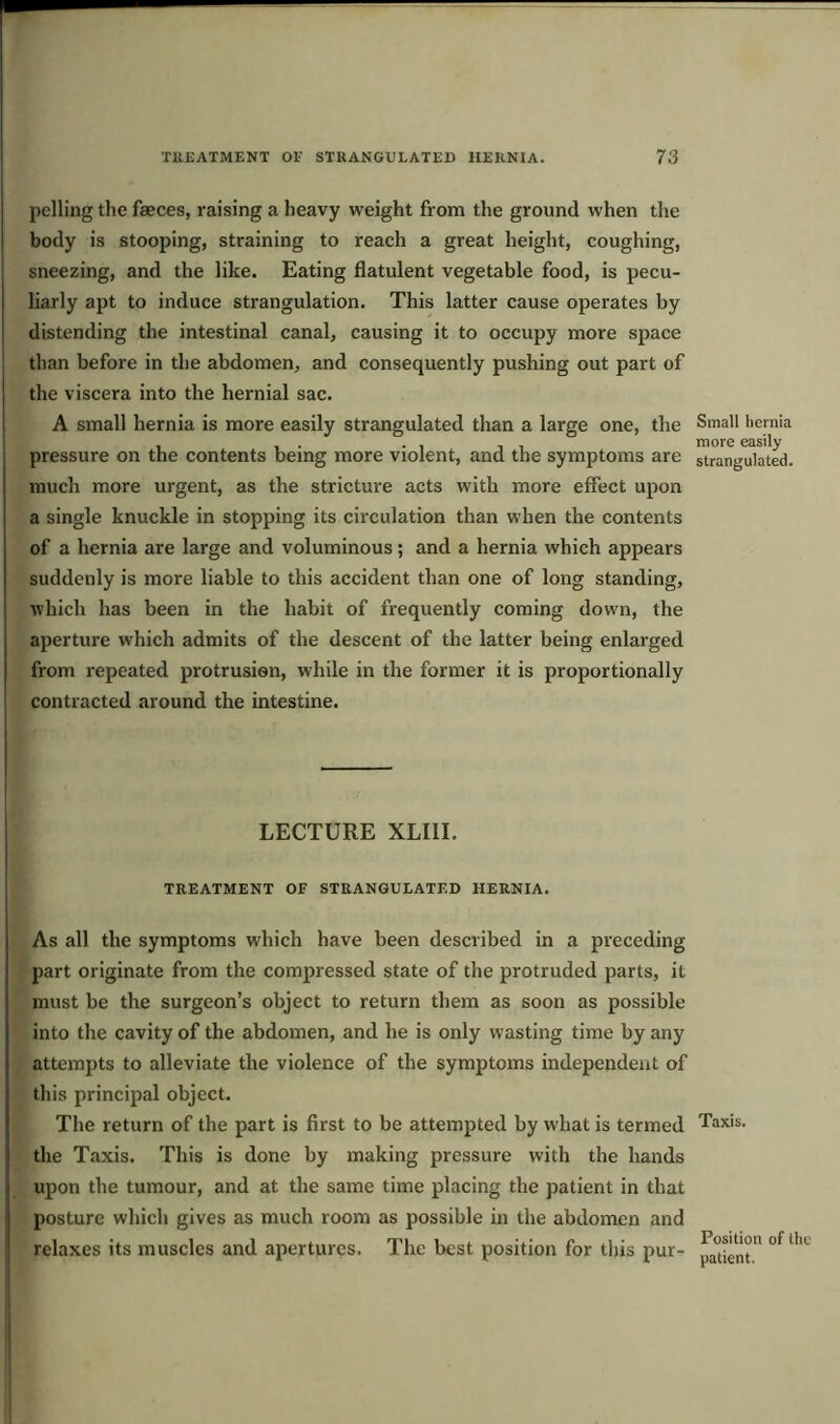 pelling the faeces, raising a heavy weight from the ground when the body is stooping, straining to reach a great height, coughing, sneezing, and the like. Eating flatulent vegetable food, is pecu- liarly apt to induce strangulation. This latter cause operates by distending the intestinal canal, causing it to occupy more space than before in the abdomen, and consequently pushing out part of the viscera into the hernial sac. A small hernia is more easily strangulated than a large one, the pressure on the contents being more violent, and the symptoms are much more urgent, as the stricture acts with more effect upon a single knuckle in stopping its circulation than when the contents of a hernia are large and voluminous; and a hernia which appears suddenly is more liable to this accident than one of long standing, which has been in the habit of frequently coming down, the aperture which admits of the descent of the latter being enlarged from repeated protrusion, while in the former it is proportionally contracted around the intestine. LECTURE XLIII. TREATMENT OF STRANGULATED HERNIA. As all the symptoms which have been described in a preceding part originate from the compressed state of the protruded parts, it must be the surgeon’s object to return them as soon as possible into the cavity of the abdomen, and he is only wasting time by any attempts to alleviate the violence of the symptoms independent of this principal object. The return of the part is first to be attempted by what is termed the Taxis. This is done by making pressure with the hands upon the tumour, and at the same time placing the patient in that posture which gives as much room as possible in the abdomen and relaxes its muscles and apertures. The best position for this pur- Small hernia more easily strangulated. Taxis. Position of the patient.