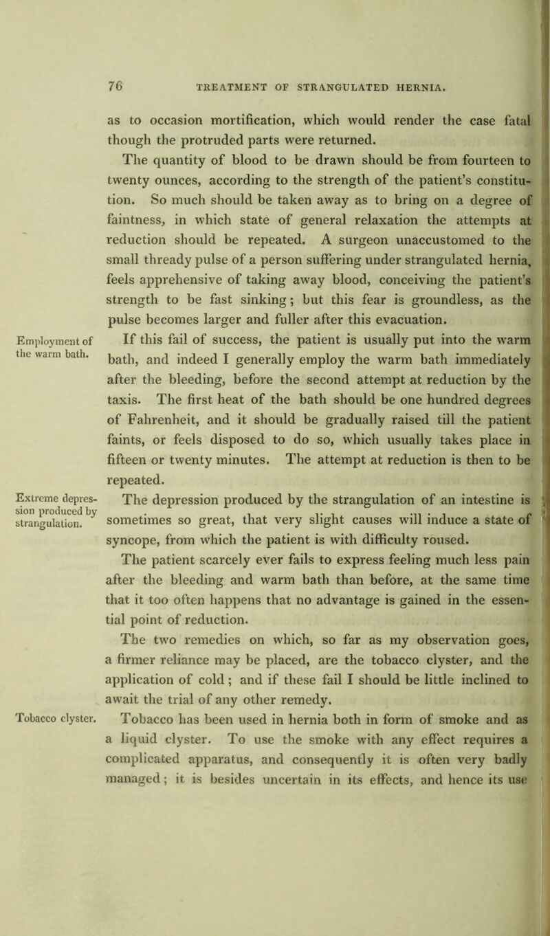 Employment of the warm bath. Extreme depres- sion produced by strangulation. Tobacco clyster. as to occasion mortification, which would render the case fatal though the protruded parts were returned. The quantity of blood to be drawn should be from fourteen to twenty ounces, according to the strength of the patient’s constitu- tion. So much should be taken away as to bring on a degree of faintness, in which state of general relaxation the attempts at reduction should be repeated. A surgeon unaccustomed to the small thready pulse of a person suffering under strangulated hernia, feels apprehensive of taking aw'ay blood, conceiving the patient’s strength to be fast sinking; but this fear is groundless, as the pulse becomes larger and fuller after this evacuation. If this fail of success, the patient is usually put into the warm bath, and indeed I generally employ the warm bath immediately after the bleeding, before the second attempt at reduction by the taxis. The first heat of the bath should be one hundred degrees of Fahrenheit, and it should be gradually raised till the patient faints, or feels disposed to do so, which usually takes place in fifteen or twenty minutes. The attempt at reduction is then to be repeated. The depression produced by the strangulation of an intestine is , sometimes so great, that very slight causes will induce a state of ’ syncope, from which the patient is with difficulty roused. The patient scarcely ever fails to express feeling much less pain after the bleeding and warm bath than before, at the same time that it too often happens that no advantage is gained in the essen- tial point of reduction. The two remedies on which, so far as my observation goes, a firmer reliance may be placed, are the tobacco clyster, and the application of cold; and if these fail I should be little inclined to aw ait the trial of any other remedy. Tobacco has been used in hernia both in form of smoke and as a liquid clyster. To use the smoke with any effect requires a complicated apparatus, and consequently it is often very badly managed; it is besides uncertain in its effects, and hence its use