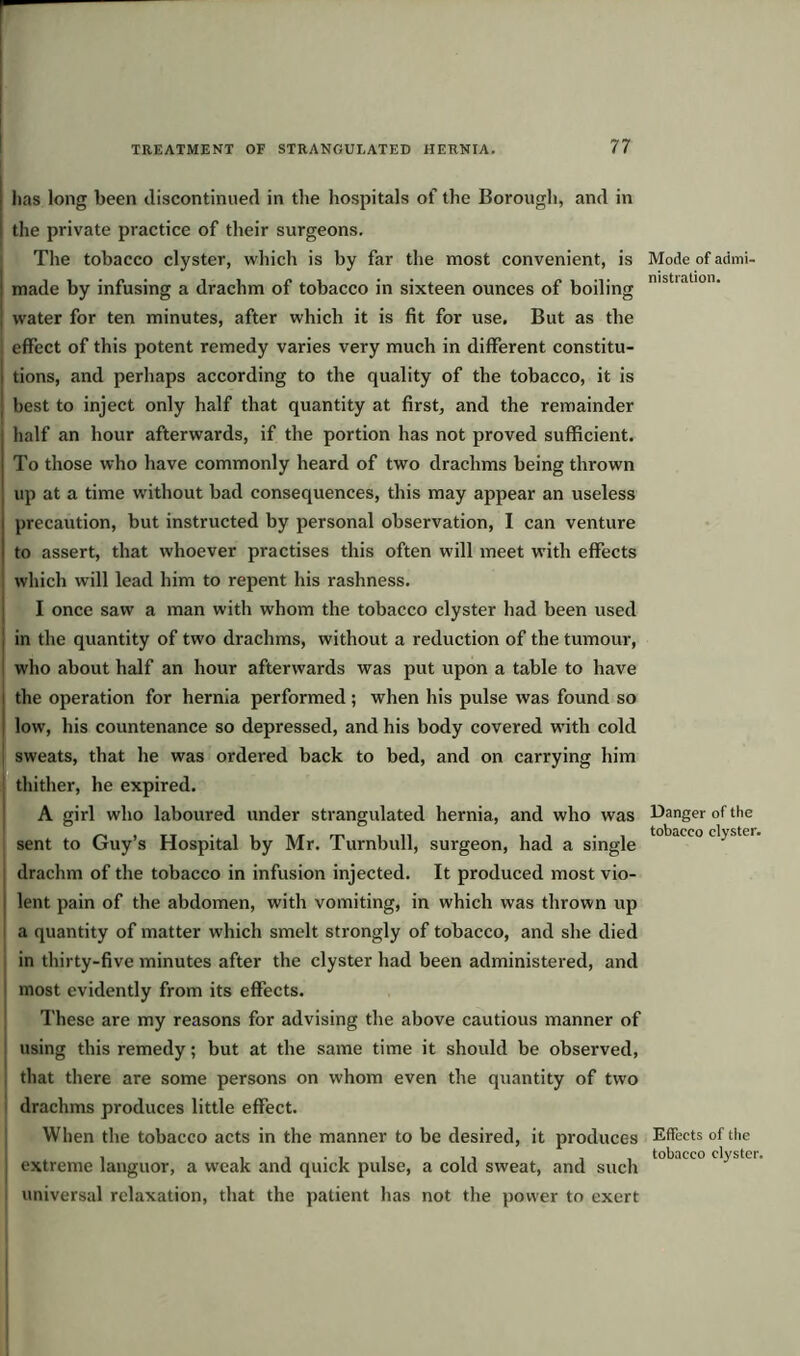 has long been discontinued in the hospitals of the Borough, and in the private practice of their surgeons. The tobacco clyster, which is by far the most convenient, is made by infusing a drachm of tobacco in sixteen ounces of boiling water for ten minutes, after which it is fit for use. But as the ■ effect of this potent remedy varies very much in different constitu- I tions, and perhaps according to the quality of the tobacco, it is | best to inject only half that quantity at first, and the remainder half an hour afterwards, if the portion has not proved sufficient. To those who have commonly heard of two drachms being thrown up at a time without bad consequences, this may appear an useless precaution, but instructed by personal observation, I can venture to assert, that whoever practises this often will meet with effects which will lead him to repent his rashness. I once saw a man with whom the tobacco clyster had been used in the quantity of two drachms, without a reduction of the tumour, who about half an hour afterwards was put upon a table to have the operation for hernia performed ; when his pulse was found so i low, his countenance so depressed, and his body covered with cold sweats, that he was ordered back to bed, and on carrying him thither, he expired. A girl who laboured under strangulated hernia, and who was sent to Guy’s Hospital by Mr. Turnbull, surgeon, had a single drachm of the tobacco in infusion injected. It produced most vio- i lent pain of the abdomen, with vomiting, in which was thrown up a quantity of matter which smelt strongly of tobacco, and she died in thirty-five minutes after the clyster had been administered, and most evidently from its effects. These are my reasons for advising the above cautious manner of using this remedy; but at the same time it should be observed, that there are some persons on whom even the quantity of two drachms produces little effect. When the tobacco acts in the manner to be desired, it produces extreme languor, a weak and quick pulse, a cold sweat, and such universal relaxation, that the patient has not the power to exert Mode of admi- nistration. Danger of the tobacco clyster. Effects of the tobacco clyster.