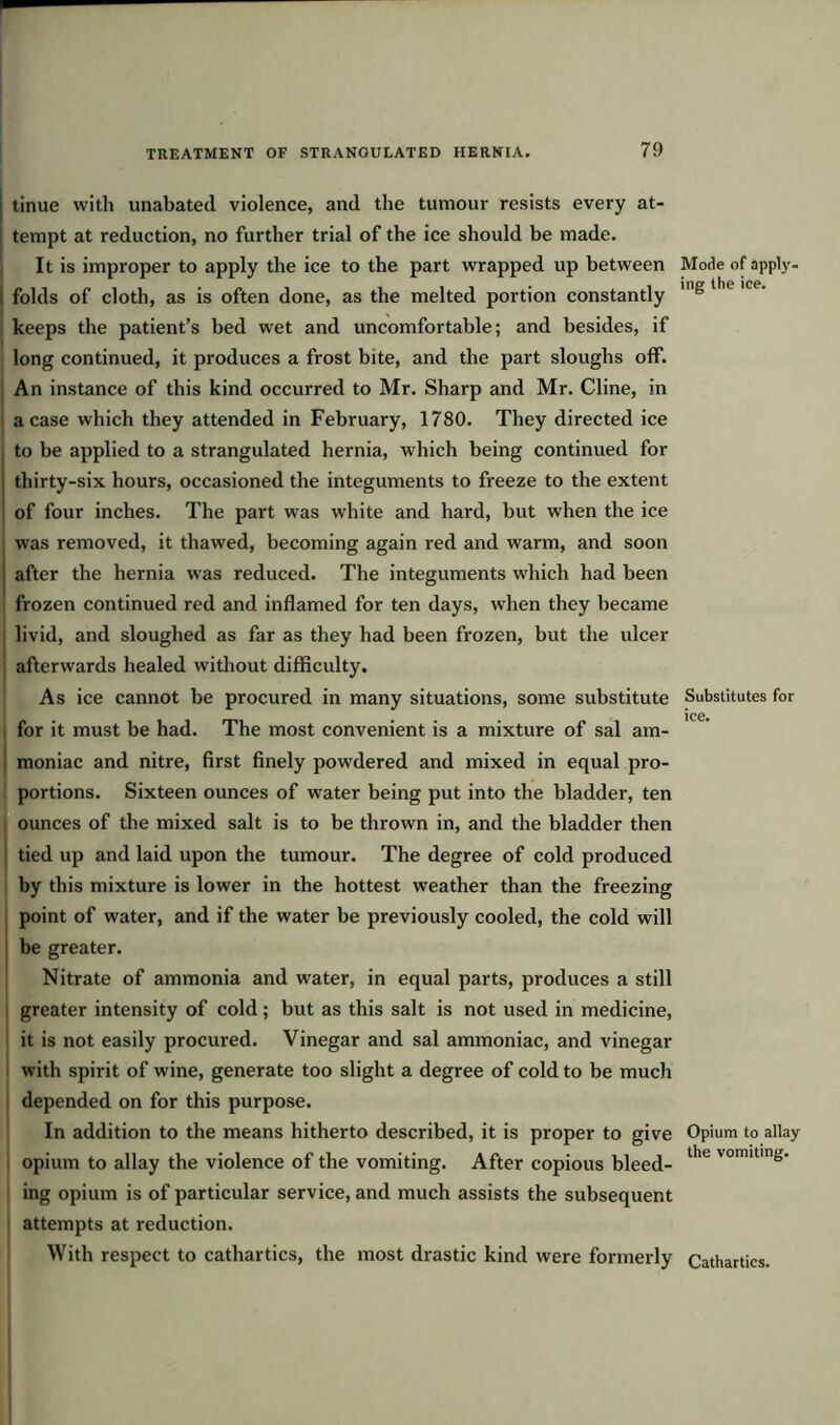 ■ TREATMENT OF STRANGULATED HERNIA. 79 | tinue with unabated violence, and the tumour resists every at- tempt at reduction, no further trial of the ice should be made. It is improper to apply the ice to the part wrapped up between | folds of cloth, as is often done, as the melted portion constantly keeps the patient’s bed wet and uncomfortable; and besides, if long continued, it produces a frost bite, and the part sloughs off. An instance of this kind occurred to Mr. Sharp and Mr. Cline, in a case which they attended in February, 1780. They directed ice to be applied to a strangulated hernia, which being continued for thirty-six hours, occasioned the integuments to freeze to the extent of four inches. The part was white and hard, but when the ice was removed, it thawed, becoming again red and warm, and soon after the hernia was reduced. The integuments which had been frozen continued red and inflamed for ten days, when they became livid, and sloughed as far as they had been frozen, but the ulcer afterwards healed without difficulty. As ice cannot be procured in many situations, some substitute for it must be had. The most convenient is a mixture of sal am- moniac and nitre, first finely powdered and mixed in equal pro- portions. Sixteen ounces of water being put into the bladder, ten ! ounces of the mixed salt is to be thrown in, and the bladder then tied up and laid upon the tumour. The degree of cold produced by this mixture is lower in the hottest weather than the freezing point of water, and if the water be previously cooled, the cold will be greater. Nitrate of ammonia and water, in equal parts, produces a still greater intensity of cold; but as this salt is not used in medicine, it is not easily procured. Vinegar and sal ammoniac, and vinegar with spirit of wine, generate too slight a degree of cold to be much depended on for this purpose. In addition to the means hitherto described, it is proper to give opium to allay the violence of the vomiting. After copious bleed- ing opium is of particular service, and much assists the subsequent attempts at reduction. With respect to cathartics, the most drastic kind were formerly Mode of apply- ing the ice. Substitutes for ice. Opium to allay the vomiting. Cathartics.