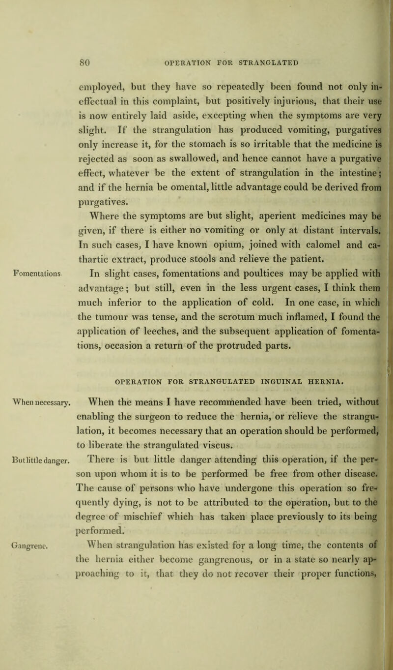 Fomentations When necessary. But little danger. Gangrene. employed, but they have so repeatedly been found not only in- effectual in this complaint, but positively injurious, that their use is now entirely laid aside, excepting when the symptoms are very slight. If the strangulation has produced vomiting, purgatives only increase it, for the stomach is so irritable that the medicine is rejected as soon as swallowed, and hence cannot have a purgative effect, whatever be the extent of strangulation in the intestine; and if the hernia be omental, little advantage could be derived from purgatives. Where the symptoms are but slight, aperient medicines may be given, if there is either no vomiting or only at distant intervals. In such cases, I have known opium, joined with calomel and ca- thartic extract, produce stools and relieve the patient. In slight cases, fomentations and poultices may be applied with advantage; but still, even in the less urgent cases, I think them much inferior to the application of cold. In one case, in which the tumour was tense, and the scrotum much inflamed, I found the application of leeches, and the subsequent application of fomenta- tions, occasion a return of the protruded parts. OPERATION FOR STRANGULATED INGUINAL HERNIA. When the means I have recommended have been tried, without enabling the surgeon to reduce the hernia, or relieve the strangu- lation, it becomes necessary that an operation should be performed, to liberate the strangulated viscus. There is but little danger attending this operation, if the per- son upon whom it is to be performed be free from other disease. The cause of persons who have undergone this operation so fre- quently dying, is not to be attributed to the operation, but to the degree of mischief which has taken place previously to its being performed. When strangulation has existed for a long time, the contents of the hernia either become gangrenous, or in a state so nearly ap- proaching to it, that they do not recover their proper functions,
