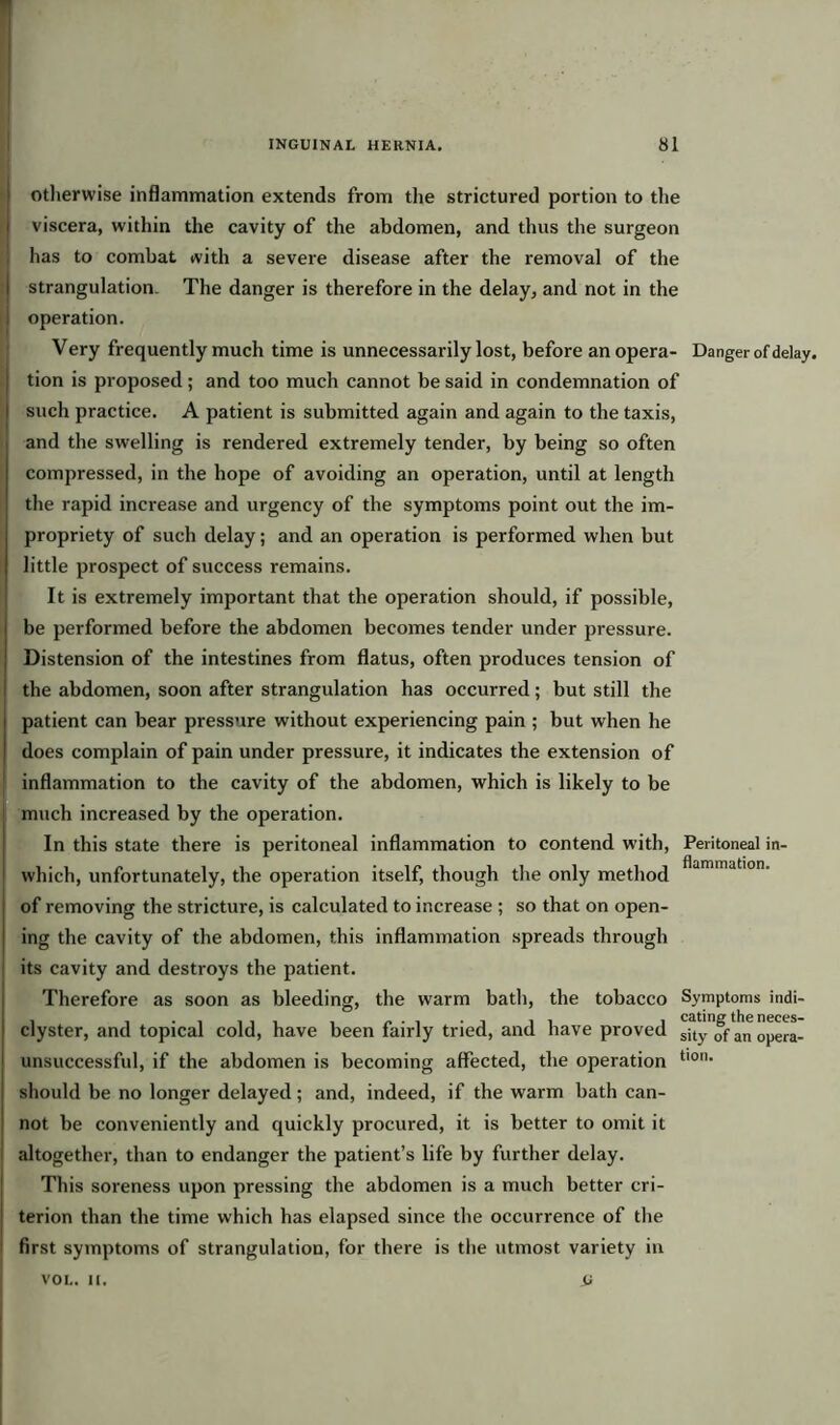 otherwise inflammation extends from the strictured portion to the viscera, within the cavity of the abdomen, and thus the surgeon has to combat with a severe disease after the removal of the strangulation. The danger is therefore in the delay, and not in the operation. Very frequently much time is unnecessarily lost, before an opera- Danger of delay, tion is proposed; and too much cannot be said in condemnation of such practice. A patient is submitted again and again to the taxis, and the swelling is rendered extremely tender, by being so often compressed, in the hope of avoiding an operation, until at length the rapid increase and urgency of the symptoms point out the im- propriety of such delay; and an operation is performed when but little prospect of success remains. It is extremely important that the operation should, if possible, be performed before the abdomen becomes tender under pressure. Distension of the intestines from flatus, often produces tension of the abdomen, soon after strangulation has occurred; but still the patient can bear pressure without experiencing pain ; but when he does complain of pain under pressure, it indicates the extension of inflammation to the cavity of the abdomen, which is likely to be much increased by the operation. In this state there is peritoneal inflammation to contend with, which, unfortunately, the operation itself, though the only method of removing the stricture, is calculated to increase ; so that on open- ing the cavity of the abdomen, this inflammation spreads through its cavity and destroys the patient. Therefore as soon as bleeding, the warm bath, the tobacco clyster, and topical cold, have been fairly tried, and have proved unsuccessful, if the abdomen is becoming affected, the operation should be no longer delayed; and, indeed, if the warm bath can- not be conveniently and quickly procured, it is better to omit it altogether, than to endanger the patient’s life by further delay. This soreness upon pressing the abdomen is a much better cri- terion than the time which has elapsed since the occurrence of the first symptoms of strangulation, for there is the utmost variety in u Peritoneal in- flammation. Symptoms indi- cating the neces- sity of an opera- tion. VOL. II.