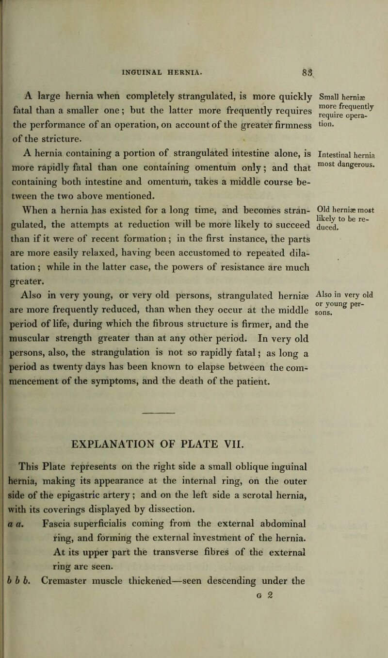 A large hernia when completely strangulated, is more quickly fatal than a smaller one; but the latter more frequently requires the performance of an operation, on account of the greater firmness of the stricture. A hernia containing a portion of strangulated intestine alone, is more rapidly fatal than one containing omentum only; and that containing both intestine and omentum, takes a middle course be- tween the two above mentioned. When a hernia has existed for a long time, and becomes stran- gulated, the attempts at reduction will be more likely to succeed than if it were of recent formation; in the first instance, the parts are more easily relaxed, having been accustomed to repeated dila- tation ; while in the latter case, the powers of resistance are much greater. Also in very young, or very old persons, strangulated hernias are more frequently reduced, than when they occur at the middle period of life, during which the fibrous structure is firmer, and the muscular strength greater than at any other period. In very old persons, also, the strangulation is not so rapidly fatal; as long a period as twenty days has been known to elapse between the com- mencement of the symptoms, and the death of the patient. — EXPLANATION OF PLATE VII. This Plate represents on the right side a small oblique inguinal hernia, making its appearance at the internal ring, on the outer side of the epigastric artery; and on the left side a scrotal hernia, with its coverings displayed by dissection. a a. Fascia superficialis coming from the external abdominal ring, and forming the external investment of the hernia. At its upper part the transverse fibres of the external ring are seen. b b b. Cremaster muscle thickened—seen descending under the g 2 Small herniae more frequently require opera- tion. Intestinal hernia most dangerous. Old hernias most likely to be re- duced. Also in very old or young per- sons.