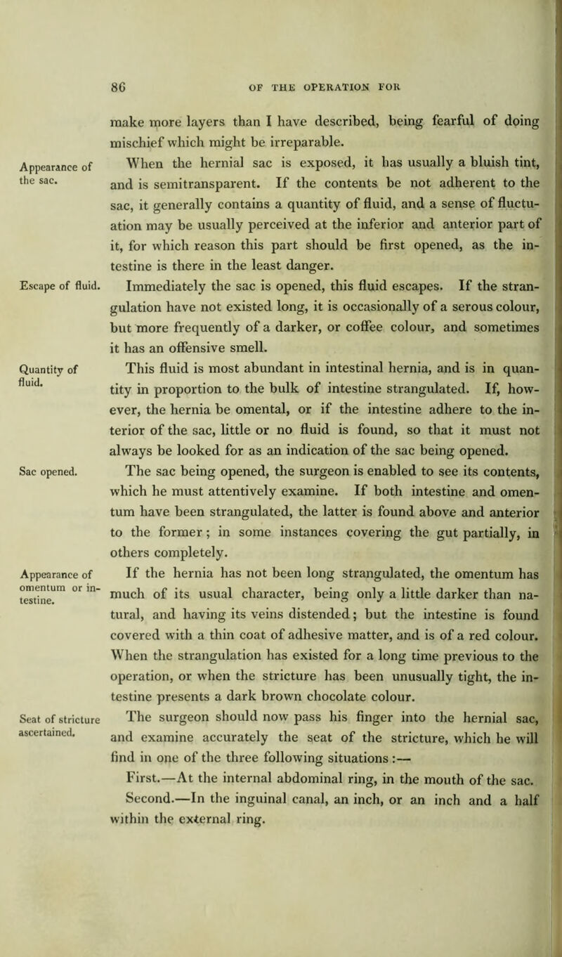 Appearance of the sac. Escape of fluid. Quantity of fluid. Sac opened. Appearance of omentum or in- testine. Seat of stricture ascertained. make more layers than I have described, being fearful of doing mischief which might be irreparable. When the hernial sac is exposed, it has usually a bluish tint, and is semitransparent. If the contents be not adherent to the sac, it generally contains a quantity of fluid, and a sense of fluctu- ation may be usually perceived at the inferior and anterior part of it, for which reason this part should be first opened, as the in- testine is there in the least danger. Immediately the sac is opened, this fluid escapes. If the stran- gulation have not existed long, it is occasionally of a serous colour, but more frequently of a darker, or coffee colour, and sometimes it has an offensive smell. This fluid is most abundant in intestinal hernia, and is in quan- tity in proportion to the bulk of intestine strangulated. If, how- ever, the hernia be omental, or if the intestine adhere to the in- terior of the sac, little or no fluid is found, so that it must not always be looked for as an indication of the sac being opened. The sac being opened, the surgeon is enabled to see its contents, which he must attentively examine. If both intestine and omen- tum have been strangulated, the latter is found above and anterior to the former; in some instances covering the gut partially, in others completely. If the hernia has not been long strangulated, the omentum has much of its usual character, being only a little darker than na- tural, and having its veins distended; but the intestine is found covered with a thin coat of adhesive matter, and is of a red colour. When the strangulation has existed for a long time previous to the operation, or when the stricture has been unusually tight, the in- testine presents a dark brown chocolate colour. The surgeon should now pass his finger into the hernial sac, and examine accurately the seat of the stricture, which he will find in one of the three following situations :— First.—At the internal abdominal ring, in the mouth of the sac. Second.—In the inguinal canal, an inch, or an inch and a half within the external ring.