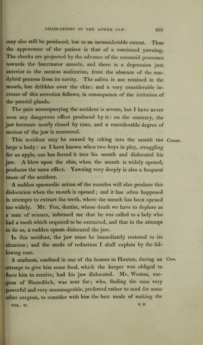 may also still be produced, but to an inconsiderable extent. Thus the appearance of the patient is that of a continued yawning The cheeks are projected by the advance of the coronoid processes towards the buccinator muscle, and there is a depression just anterior to the meatus auditorius, from the absence of the con- dyloid process from its cavity. The saliva is not retained in the mouth, but dribbles over the chin; and a very considerable in- crease of this secretion follows, in consequence of the irritation of the parotid glands. The pain accompanying the accident is severe, but I have never seen any dangerous effect produced by it: on the contrary, the jaw becomes nearly closed by time, and a considerable degree of motion of the jaw is recovered. This accident may be caused by taking into the mouth too Causes, large a body : as I have known when two boys in play, struggling for an apple, one has forced it into his mouth and dislocated his jaw. A blow upon the chin, when the mouth is widely opened, produces the same effect. Yawning very deeply is also a frequent cause of the accident. A sudden spasmodic action of the muscles will also produce this dislocation when the mouth is opened; and it has often happened in attempts to extract the teeth, where the mouth has been opened too widely. Mr. Fox, dentist, whose death we have to deplore as a man of science, informed me that he wras called to a lady who had a tooth which required to be extracted, and that in the attempt to do so, a sudden spasm dislocated the jaw. In this accident, the jaw must be immediately restored to its situation; and the mode of reduction I shall explain by the fol- lowing case. A madman, confined in one of the houses in Hoxton, during an Case, attempt to give him some food, which the keeper was obliged to force him to receive, had his jaw dislocated. Mr. Weston, sur- geon of Shoreditch, was sent for; who, finding the man very powerful and very unmanageable, preferred rather to send for some other surgeon, to consider with him the best mode of making the D D VOL. II.