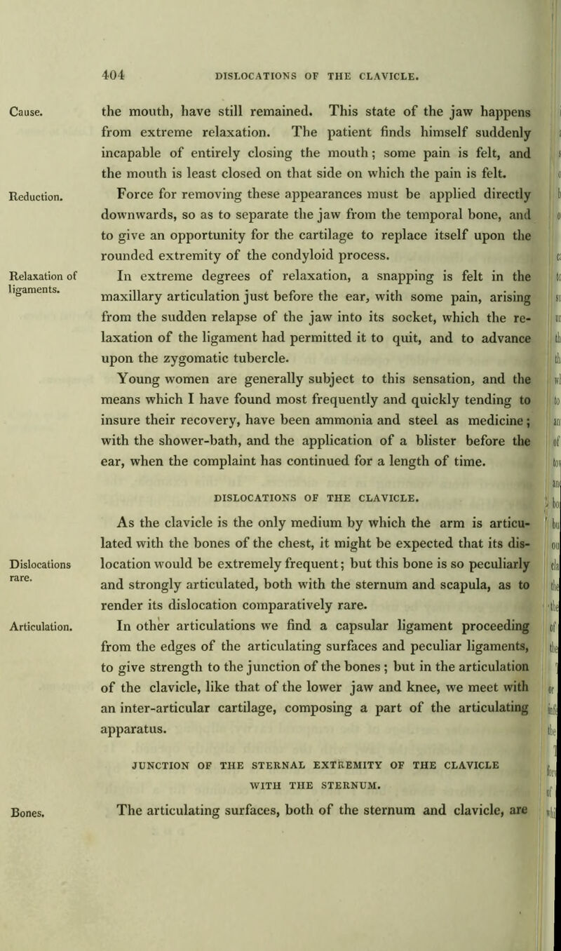 Cause. Reduction. Relaxation of ligaments. Dislocations rare. Articulation. Bones. the mouth, have still remained. This state of the jaw happens from extreme relaxation. The patient finds himself suddenly incapable of entirely closing the mouth; some pain is felt, and the mouth is least closed on that side on which the pain is felt. Force for removing these appearances must be applied directly downwards, so as to separate the jaw from the temporal bone, and to give an opportunity for the cartilage to replace itself upon the rounded extremity of the condyloid process. In extreme degrees of relaxation, a snapping is felt in the maxillary articulation just before the ear, with some pain, arising from the sudden relapse of the jaw into its socket, which the re- laxation of the ligament had permitted it to quit, and to advance upon the zygomatic tubercle. Young women are generally subject to this sensation, and the means which I have found most frequently and quickly tending to insure their recovery, have been ammonia and steel as medicine; with the shower-bath, and the application of a blister before the ear, when the complaint has continued for a length of time. DISLOCATIONS OF THE CLAVICLE. As the clavicle is the only medium by which the arm is articu- lated with the bones of the chest, it might be expected that its dis- location would be extremely frequent; but this bone is so peculiarly and strongly articulated, both with the sternum and scapula, as to render its dislocation comparatively rare. In other articulations we find a capsular ligament proceeding from the edges of the articulating surfaces and peculiar ligaments, to give strength to the junction of the bones; but in the articulation of the clavicle, like that of the lower jaw and knee, we meet with an inter-articular cartilage, composing a part of the articulating apparatus. JUNCTION OF THE STERNAL EXTREMITY OF THE CLAVICLE WITH THE STERNUM. The articulating surfaces, both of the sternum and clavicle, are i i o d c; to Sll nr It to air of lor am to on cla llie ; '(lie of tliii or inti t!n 1 h: of *!ii