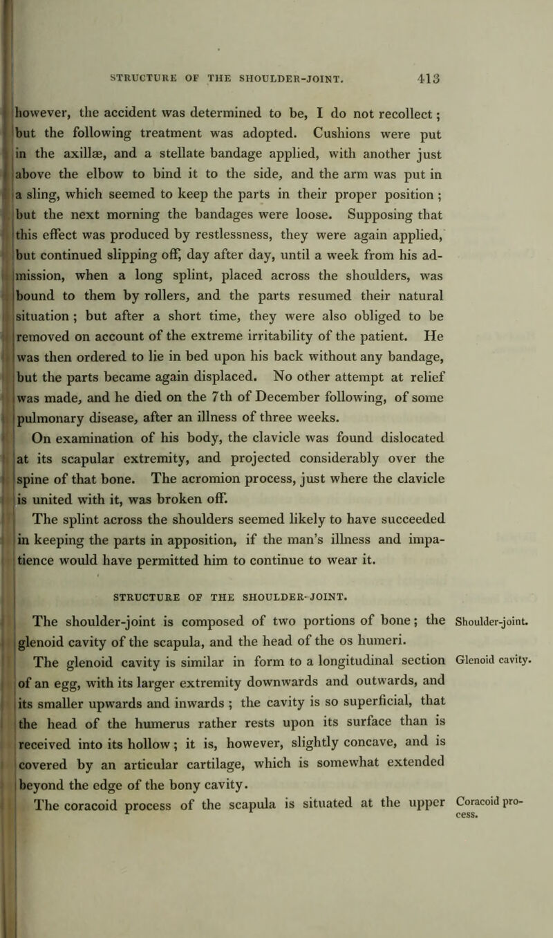 however, the accident was determined to be, I do not recollect; but the following treatment was adopted. Cushions were put in the axillae, and a stellate bandage applied, with another just above the elbow to bind it to the side, and the arm was put in a sling, which seemed to keep the parts in their proper position ; but the next morning the bandages were loose. Supposing that 'this effect was produced by restlessness, they were again applied, but continued slipping offj day after day, until a week from his ad- mission, when a long splint, placed across the shoulders, was bound to them by rollers, and the parts resumed their natural situation ; but after a short time, they were also obliged to be removed on account of the extreme irritability of the patient. He was then ordered to lie in bed upon his back without any bandage, but the parts became again displaced. No other attempt at relief was made, and he died on the 7th of December following, of some 1 pulmonary disease, after an illness of three weeks. On examination of his body, the clavicle was found dislocated at its scapular extremity, and projected considerably over the spine of that bone. The acromion process, just where the clavicle is united with it, was broken off. The splint across the shoulders seemed likely to have succeeded in keeping the parts in apposition, if the man’s illness and impa- tience would have permitted him to continue to wear it. STRUCTURE OF THE SHOULDER- JOINT. The shoulder-joint is composed of two portions of bone; the Shoulder-joint, glenoid cavity of the scapula, and the head of the os humeri. The glenoid cavity is similar in form to a longitudinal section Glenoid cavity, of an egg, with its larger extremity downwards and outwards, and its smaller upwards and inwards ; the cavity is so superficial, that the head of the humerus rather rests upon its surface than is received into its hollow; it is, however, slightly concave, and is covered by an articular cartilage, which is somewhat extended beyond the edge of the bony cavity. The coracoid process of the scapula is situated at the upper Coracoid pro- r cess.