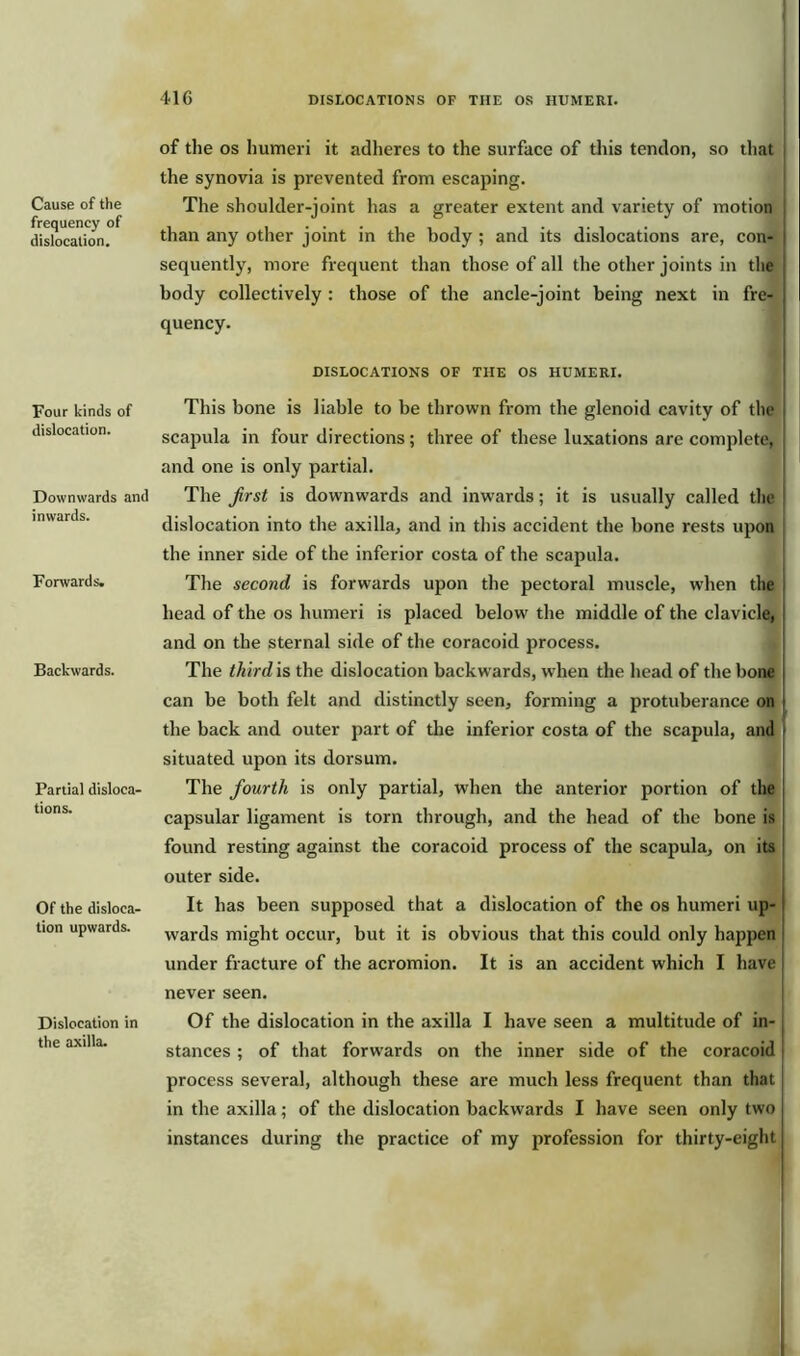 Cause of the frequency of dislocation. Four kinds of dislocation. Downwards and inwards. Forwards. Backwards. Partial disloca- tions. Of the disloca- tion upwards. Dislocation in the axilla. of the os humeri it adheres to the surface of this tendon, so that the synovia is prevented from escaping. The shoulder-joint has a greater extent and variety of motion j than any other joint in the body ; and its dislocations are, con- sequently, more frequent than those of all the other joints in the body collectively: those of the ancle-joint being next in fre- quency. DISLOCATIONS OF THE OS HUMERI. This bone is liable to be thrown from the glenoid cavity of the scapula in four directions; three of these luxations are complete, and one is only partial. The first is downwards and inwards; it is usually called the dislocation into the axilla, and in this accident the bone rests upon the inner side of the inferior costa of the scapula. The second is forwards upon the pectoral muscle, when the head of the os humeri is placed below the middle of the clavicle, and on the sternal side of the coracoid process. The third is the dislocation backwards, when the head of the bone j can be both felt and distinctly seen, forming a protuberance on the back and outer part of the inferior costa of the scapula, and situated upon its dorsum. The fourth is only partial, when the anterior portion of the capsular ligament is torn through, and the head of the bone is found resting against the coracoid process of the scapula, on its outer side. It has been supposed that a dislocation of the os humeri up- wards might occur, but it is obvious that this could only happen under fracture of the acromion. It is an accident which I have never seen. Of the dislocation in the axilla I have seen a multitude of in- stances ; of that forwards on the inner side of the coracoid process several, although these are much less frequent than that in the axilla; of the dislocation backwards I have seen only two instances during the practice of my profession for thirty-eight