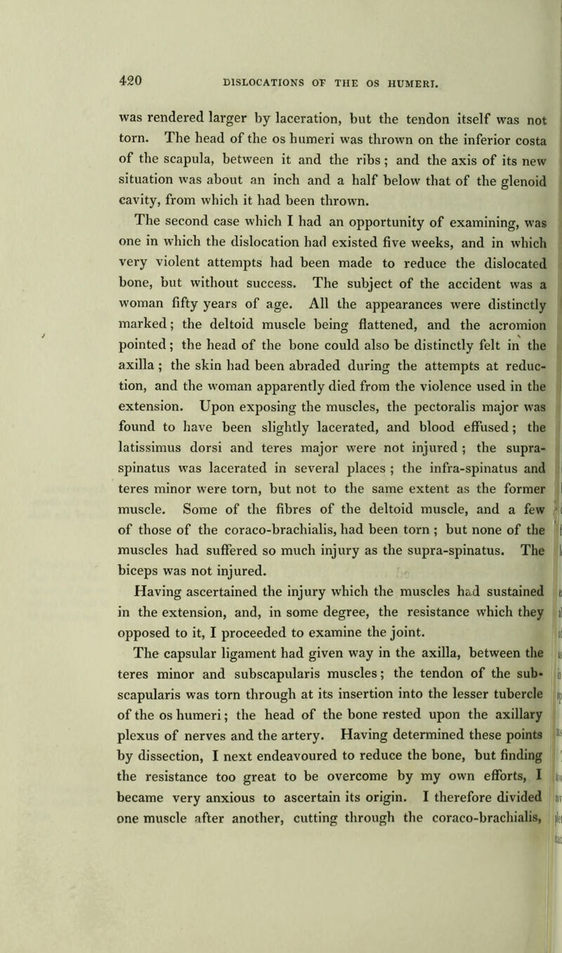 was rendered larger by laceration, but the tendon itself was not torn. The head of the os humeri was thrown on the inferior costa of the scapula, between it and the ribs; and the axis of its new situation was about an inch and a half below that of the glenoid cavity, from which it had been thrown. The second case which I had an opportunity of examining, was one in which the dislocation had existed five weeks, and in which very violent attempts had been made to reduce the dislocated bone, but without success. The subject of the accident was a woman fifty years of age. All the appearances were distinctly marked; the deltoid muscle being flattened, and the acromion pointed; the head of the bone could also be distinctly felt in the axilla; the skin had been abraded during the attempts at reduc- tion, and the woman apparently died from the violence used in the extension. Upon exposing the muscles, the pectoralis major was found to have been slightly lacerated, and blood effused; the latissimus dorsi and teres major were not injured ; the supra- spinatus was lacerated in several places ; the infra-spinatus and teres minor were torn, but not to the same extent as the former muscle. Some of the fibres of the deltoid muscle, and a few of those of the coraco-brachialis, had been torn ; but none of the muscles had suffered so much injury as the supra-spinatus. The biceps was not injured. Having ascertained the injury which the muscles had sustained in the extension, and, in some degree, the resistance which they opposed to it, I proceeded to examine the joint. The capsular ligament had given way in the axilla, between the teres minor and subscapularis muscles; the tendon of the sub- scapularis was torn through at its insertion into the lesser tubercle of the os humeri; the head of the bone rested upon the axillary plexus of nerves and the artery. Having determined these points by dissection, I next endeavoured to reduce the bone, but finding the resistance too great to be overcome by my own efforts, I became very anxious to ascertain its origin. I therefore divided one muscle after another, cutting through the coraco-brachialis, I,