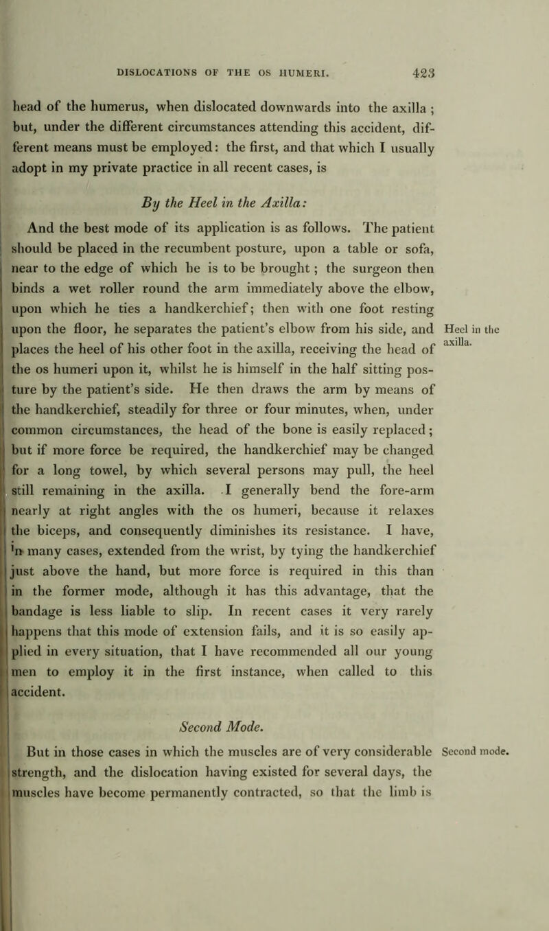 head of the humerus, when dislocated downwards into the axilla ; but, under the different circumstances attending this accident, dif- ferent means must be employed: the first, and that which I usually adopt in my private practice in all recent cases, is By the Heel in the Axilla: And the best mode of its application is as follows. The patient should be placed in the recumbent posture, upon a table or sofa, I near to the edge of which he is to be brought; the surgeon then . binds a wet roller round the arm immediately above the elbow, ] upon which he ties a handkerchief; then with one foot resting upon the floor, he separates the patient’s elbow from his side, and Heel in the places the heel of his other foot in the axilla, receiving the head of ax'lld' the os humeri upon it, whilst he is himself in the half sitting pos- ture by the patient’s side. He then draws the arm by means of the handkerchief, steadily for three or four minutes, when, under common circumstances, the head of the bone is easily replaced; but if more force be required, the handkerchief may be changed j for a long towel, by which several persons may pull, the heel still remaining in the axilla. I generally bend the fore-arm nearly at right angles with the os humeri, because it relaxes the biceps, and consequently diminishes its resistance. I have, 'if many cases, extended from the wrist, by tying the handkerchief just above the hand, but more force is required in this than in the former mode, although it has this advantage, that the bandage is less liable to slip. In recent cases it very rarely I happens that this mode of extension fails, and it is so easily ap- plied in every situation, that I have recommended all our young men to employ it in the first instance, when called to this accident. Second Mode. But in those cases in which the muscles are of very considerable Second mode, strength, and the dislocation having existed for several days, the muscles have become permanently contracted, so that the limb is