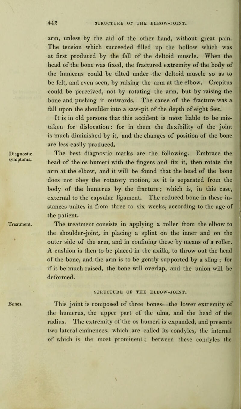 Diagnostic symptoms. Treatment. Bones. arm, unless by the aid of the other hand, without great pain. The tension which succeeded filled up the hollow which was at first produced by the fall of the deltoid muscle. When the head of the bone was fixed, the fractured extremity of the body of the humerus could be tilted under the deltoid muscle so as to be felt, and even seen, by raising the arm at the elbow. Crepitus could be perceived, not by rotating the arm, but by raising the bone and pushing it outwards. The cause of the fracture was a fall upon the shoulder into a saw-pit of the depth of eight feet. It is in old persons that this accident is most liable to be mis- taken for dislocation : for in them the flexibility of the joint is much diminished by it, and the changes of position of the bone are less easily produced. The best diagnostic marks are the following. Embrace the head of the os humeri with the fingers and fix it, then rotate the arm at the elbow, and it will be found that the head of the bone does not obey the rotatory motion, as it is separated from the body of the humerus by the fracture; which is, in this case, external to the capsular ligament. The reduced bone in these in- stances unites in from three to six weeks, according to the age of the patient. The treatment consists in applying a roller from the elbow to the shoulder-joint, in placing a splint on the inner and on the outer side of the arm, and in confining these by means of a roller. A cushion is then to be placed in the axilla, to throw out the head of the bone, and the arm is to be gently supported by a sling ; for if it be much raised, the bone will overlap, and the union will be deformed. STRUCTURE OF THE ELBOW-JOINT. This joint is composed of three bones—the lower extremity of the humerus, the upper part of the ulna, and the head of the radius. The extremity of the os humeri is expanded, and presents two lateral eminences, which are called its condyles, the internal of which is the most prominent; between these condyles the