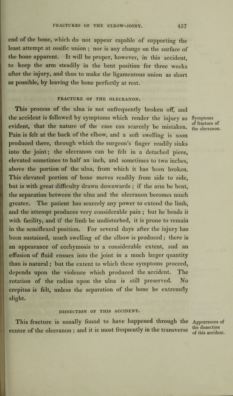 end of the bone, which do not appear capable of supporting the least attempt at ossific union ; nor is any change on the surface of the bone apparent. It will be proper, however, in this accident, to keep the arm steadily in the bent position for three weeks after the injury, and thus to make the ligamentous union as short as possible, by leaving the bone perfectly at rest. FRACTURE OF THE OLECRANON. This process of the ulna is not unfrequently broken off, and the accident is followed by symptoms which render the injury so evident, that the nature of the case can scarcely be mistaken. Pain is felt at the back of the elbow, and a soft swelling is soon produced there, through which the surgeon’s finger readily sinks into the joint; the olecranon can be felt in a detached piece, elevated sometimes to half an inch, and sometimes to two inches, above the portion of the ulna, from which it has been broken. This elevated portion of bone moves readily from side to side, but is with great difficulty drawn downwards ; if the arm be bent, the separation between the ulna and the olecranon becomes much greater. The patient has scarcely any power to extend the limb, and the attempt produces very considerable pain ; but he bends it with facility, and if the limb be undisturbed, it is prone to remain in the semiflexed position. For several days after the injury has been sustained, much swelling of the elbow is produced; there is an appearance of ecchymosis to a considerable extent, and an effusion of fluid ensues into the joint in a much larger quantity than is natural; but the extent to which these symptoms proceed, depends upon the violence which produced the accident. The rotation of the radius upon the ulna is still preserved. No crepitus is felt, unless the separation of the bone be extremely slight. DISSECTION OF THIS ACCIDENT. This fracture is usually found to have happened through the centre of the olecranon ; and it is most frequently in the transverse Symptoms of fracture of the olecranon. Appearances of the dissection of this accident.