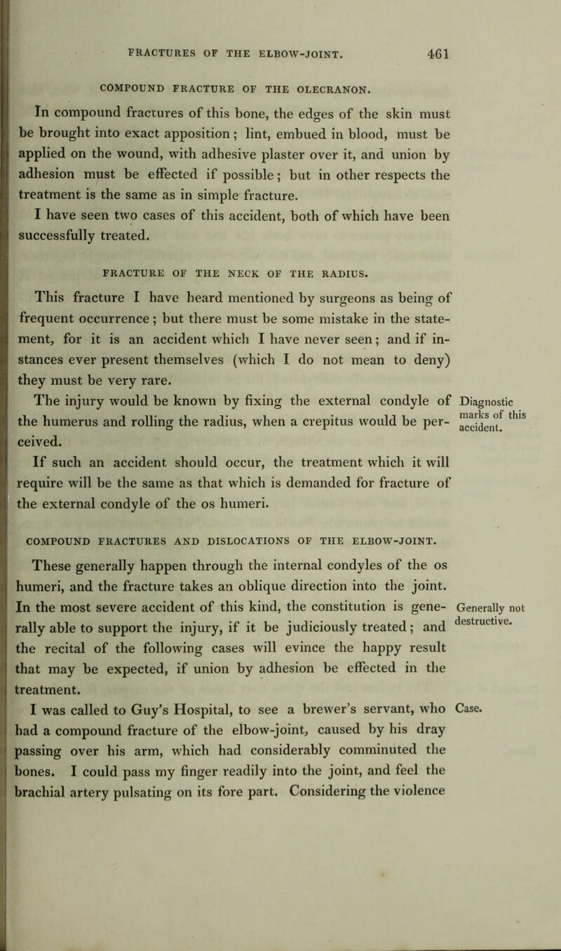 COMPOUND FRACTURE OF THE OLECRANON. In compound fractures of this bone, the edges of the skin must be brought into exact apposition ; lint, embued in blood, must be applied on the wound, with adhesive plaster over it, and union by adhesion must be effected if possible; but in other respects the treatment is the same as in simple fracture. I have seen two cases of this accident, both of which have been successfully treated. FRACTURE OF THE NECK OF THE RADIUS. This fracture I have heard mentioned by surgeons as being of frequent occurrence; but there must be some mistake in the state- ment, for it is an accident which I have never seen; and if in- stances ever present themselves (which I do not mean to deny) they must be very rare. The injury would be known by fixing the external condyle of Diagnostic the humerus and rolling the radius, when a crepitus would be per- accldem* ^ S ceived. If such an accident should occur, the treatment which it will require will be the same as that which is demanded for fracture of the external condyle of the os humeri. COMPOUND FRACTURES AND DISLOCATIONS OF THE ELBOW-JOINT. These generally happen through the internal condyles of the os humeri, and the fracture takes an oblique direction into the joint. In the most severe accident of this kind, the constitution is gene- Generally not rally able to support the injury, if it be judiciously treated; and destructlve' the recital of the following cases will evince the happy result that may be expected, if union by adhesion be effected in the treatment. I was called to Guy’s Hospital, to see a brewer’s servant, who Case, had a compound fracture of the elbow-joint, caused by his dray passing over his arm, which had considerably comminuted the bones. I could pass my finger readily into the joint, and feel the brachial artery pulsating on its fore part. Considering the violence