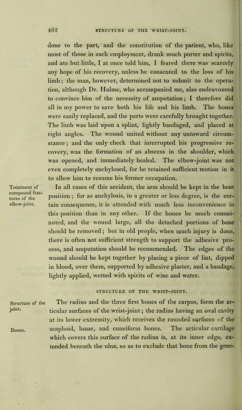 Treatment of compound frac- tures of the elbow-joint. Structure of the joint. Bones. done to the part, and the constitution of the patient, who, like most of those in such employment, drank much porter and spirits, and ate but little, I at once told him, I feared there was scarcely any hope of his recovery, unless he consented to the loss of his limb; the man, however, determined not to submit to the opera- tion, although Dr. Hulme, who accompanied me, also endeavoured to convince him of the necessity of amputation; I therefore did all in my power to save both his life and his limb. The bones were easily replaced, and the parts were carefully brought together. The limb was laid upon a splint, lightly bandaged, and placed at right angles. The wound united without any untoward circum- stance ; and the only check that interrupted his progressive re- covery, was the formation of an abscess in the shoulder, which was opened, and immediately healed. The elbow-joint was not even completely anchylosed, for he retained sufficient motion in it to allow him to resume his former occupation. In all cases of this accident, the arm should be kept in the bent position ; for as anchylosis, in a greater or less degree, is the cer- tain consequence, it is attended with much less inconvenience in this position than in any other. If the bones be much commi- nuted, and the wound large, all the detached portions of bone should be removed; but in old people, when much injury is done, there is often not sufficient strength to support the adhesive pro- cess, and amputation should be recommended. The edges of the wound should be kept together by placing a piece of lint, dipped in blood, over them, supported by adhesive plaster, and a bandage, lightly applied, wetted with spirits of wine and water. STRUCTURE OF THE WRIST-JOINT. The radius and the three first bones of the carpus, form the ar- ticular surfaces of the wrist-joint; the radius having an oval cavity at its lower extremity, which receives the rounded surfaces of the scaphoid, lunar, and cuneiform bones. The articular cartilage which covers this surface of the radius is, at its inner edge, ex- tended beneath the ulna, so as to exclude that bone from the gene-