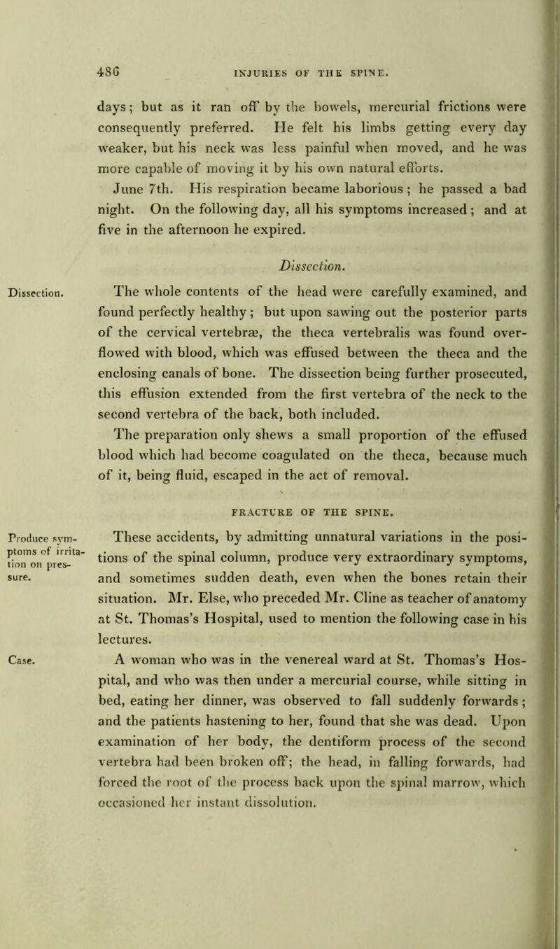 Dissection. Produce sym- ptoms of irrita- tion on pres- sure. Case. days; but as it ran ofF by the bowels, mercurial frictions were consequently preferred. He felt his limbs getting every day weaker, but his neck was less painful when moved, and he was more capable of moving it by his own natural efforts. June 7th. His respiration became laborious; he passed a bad night. On the following day, all his symptoms increased ; and at five in the afternoon he expired. Dissection. The whole contents of the head were carefully examined, and found perfectly healthy; but upon sawing out the posterior parts of the cervical vertebrae, the theca vertebralis was found over- flowed with blood, which was effused between the theca and the enclosing canals of bone. The dissection being further prosecuted, this effusion extended from the first vertebra of the neck to the second vertebra of the back, both included. The preparation only shews a small proportion of the effused blood which had become coagulated on the theca, because much of it, being fluid, escaped in the act of removal. \ FRACTURE OF THE SPINE. These accidents, by admitting unnatural variations in the posi- tions of the spinal column, produce very extraordinary symptoms, and sometimes sudden death, even when the bones retain their situation. Mr. Else, who preceded Mr. Cline as teacher of anatomy at St. Thomas’s Hospital, used to mention the following case in his lectures. A woman who was in the venereal ward at St. Thomas’s Hos- pital, and who was then under a mercurial course, w'hile sitting in bed, eating her dinner, w-as observed to fall suddenly forwards; and the patients hastening to her, found that she w as dead. Upon examination of her body, the dentiform process of the second vertebra had been broken off; the head, in falling forwards, had forced the root of the process back upon the spinal marrow', which occasioned her instant dissolution.