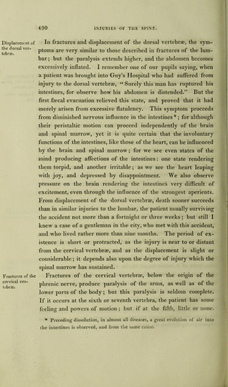 Displacement of the dorsal ver- tebra. Fractures of the cervical ver- tebra. In fractures and displacement of the dorsal vertebrae, the sym- ptoms are very similar to those described in fractures of the lum- bar ; but the paralysis extends higher, and the abdomen becomes excessively inflated. I remember one of our pupils saying, when a patient was brought into Guy’s Hospital who had suffered from injury to the dorsal vertebrae, “ Surely this man has ruptured his intestines, for observe how his abdomen is distended.” But the first faecal evacuation relieved this state, and proved that it had merely arisen from excessive flatulency. This symptom proceeds from diminished nervous influence in the intestines* ; for although their peristaltic motion can proceed independently of the brain and spinal marrow, yet it is quite certain that the involuntary functions of the intestines, like those of the heart, can be influenced by the brain and spinal marrow; for we see even states of the mind producing affections of the intestines: one state rendering them torpid, and another irritable; as we see the heart leaping with joy, and depressed by disappointment. We also observe pressure on the brain rendering the intestines very difficult of excitement, even through the influence of the strongest aperients. From displacement of the dorsal vertebrae, death sooner succeeds than in similar injuries to the lumbar, the patient usually surviving the accident not more than a fortnight or three weeks; but still I knew a case of a gentleman in the city, who met with this accident, and who lived rather more than nine months. The period of ex- istence is short or protracted, as the injury is near to or distant from the cervical vertebrae, and as the displacement is slight or considerable; it depends also upon the degree of injury which the spinal marrow has sustained. Fractures of the cervical vertebrae, below the origin of the phrenic nerve, produce paralysis of the arms, as well as of the lower parts of the body; but this paralysis is seldom complete. If it occurs at the sixth or seventh vertebra, the patient has some feeling and powers of motion ; but if at the fifth, little or none. * Preceding dissolution, in almost all diseases, a great evolution of air into the intestines is observed, and from the same cause.