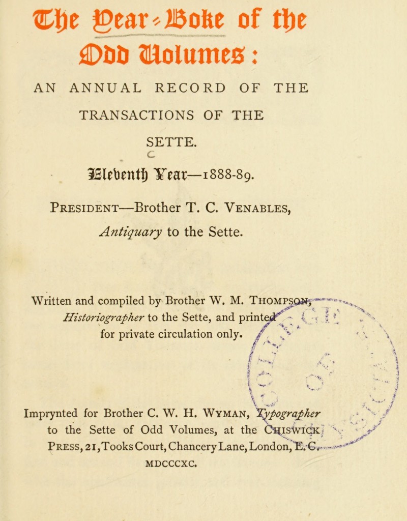 €fie gear^Bofte of tlje dDDD fllolumes: AN ANNUAL RECORD OF THE TRANSACTIONS OF THE SETTE. c 3Slebnttj) Year—1888-89. President—Brother T. C. Venables, Antiquary to the Sette. Written and compiled by Brother W. M. Thompson; Historiographer to the Sette, and printed •* 4 • for private circulation only. / ip § '“S- f *V V 'MS*' Imprynted for Brother C. W. H. Wyman, Typographer to the Sette of Odd Volumes, at the C^istvictK? s Press, 21,Tooks Court, Chancery Lane, London, E. G. -—' MDCCCXC.
